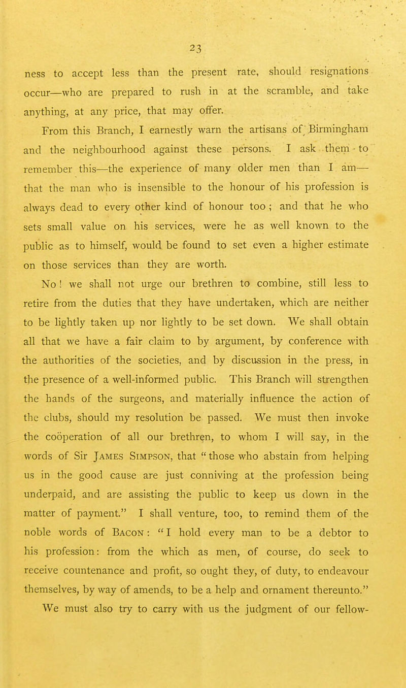 ness to accept less than the present rate, shouhi resignations occur—who are prepared to rush in at the scramble, and take anything, at any price, that may offer. From this Branch, I earnestly warn the artisans of Birmingham and the neighbourhood against these persons. I ask them • to remember this—the experience of many older men than I am— that the man who is insensible to the honour of his profession is always dead to every other kind of honour too; and that he who sets small value on his services, Avere he as well known to the public as to himself, would be found to set even a higher estimate on those seivices than they are worth. No ! we shall not urge our brethren to combine, still less to retire from the duties that they have undertaken, which are neither to be lightly taken up nor lightly to be set down. We shall obtain all that we have a fair claim to by argument, by conference with the authorities of the societies, and by discussion in the press, in the presence of a well-informed public. This Brancli will strengthen the hands of the surgeons, and materially influence the action of the clubs, should my resolution be passed. We must then invoke the cooperation of all our brethren, to whom I will say, in the words of Sir James Simpson, that  those who abstain from helping us in the good cause are just conniving at the profession being underpaid, and are assisting the public to keep us down in the matter of payment. I shall venture, too, to remind them of the noble words of Bacon :  I hold every man to be a debtor to his profession: from the which as men, of course, do seek to receive countenance and profit, so ought they, of duty, to endeavour themselves, byway of amends, to be a help and ornament thereunto. We must also try to carry with us the judgment of our fellow-