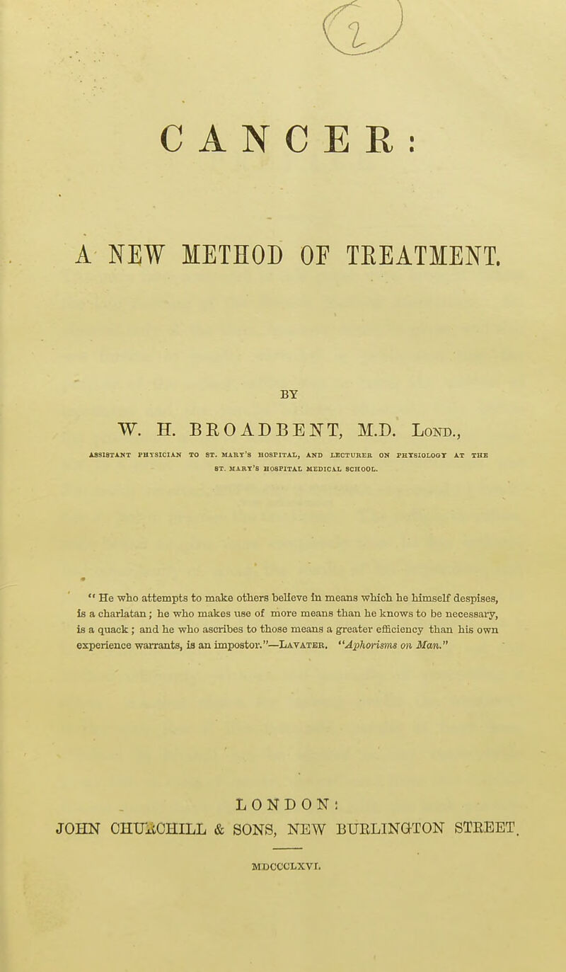 C A N C A NEW METHOD OF TEEATMENT. ASSISTANT PHTSICIAN TO ST. MART'S HOSPITAI., AND LECTURER ON PHTSIOLOGT AT THE ST. MARY'S HOSFITAL MEDICAL SCHOOL.  He who attempts to make others believe In means which he himself despises, Is a charlatan; he who makes use of more means than he knows to be necessary, is a quack; and he who ascribes to those means a greater efficiency than his own experience warrants, is an impostoi'.—Lavater, Aphoi-isms on Man. BY W. H. BROAD BE NT, M.D. Lond., LONDON: JOHN CHUltCHiLL & SONS, NEW BURLINGTON STREET. MDCCCLXVI.