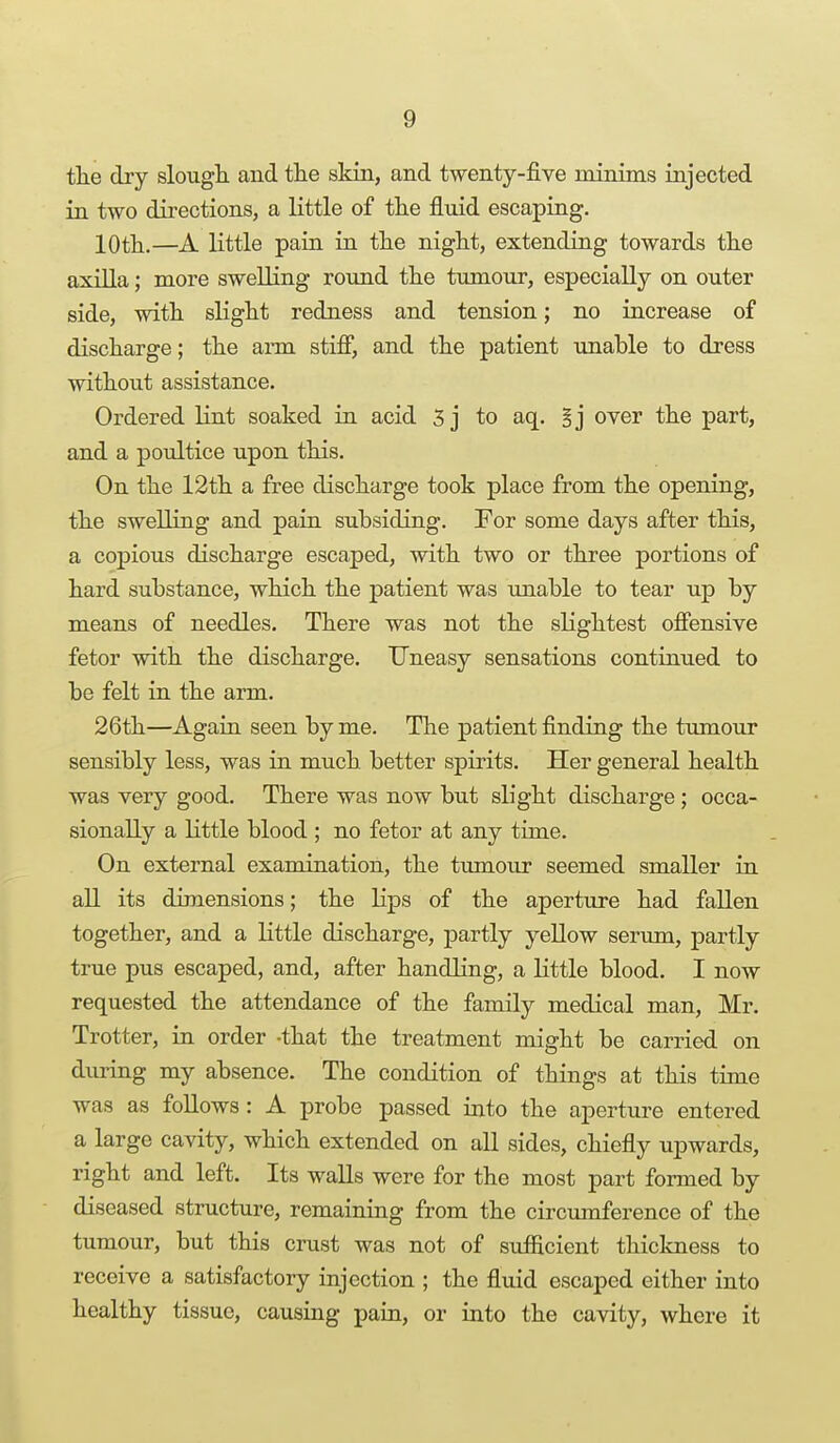 tlie dry slougli and the skin, and twenty-five minims injected in two directions, a little of tlie fluid escaping. lOth.—A little pain in the night, extending towards the axilla; more swelling round the tumour, especially on outer side, with slight redness and tension; no increase of discharge; the arm stifi, and the patient unable to dress without assistance. Ordered lint soaked in acid 3 j to aq. §j over the part, and a poultice upon this. On the 12th a free discharge took place from the opening, the swelling and pain subsiding. For some days after this, a copious discharge escaped, with two or three portions of hard substance, which the patient was unable to tear up by means of needles. There was not the slightest offensive fetor with the discharge. Uneasy sensations continued to be felt in the arm. 26th—Again seen by me. The patient finding the tumour sensibly less, was in much better spirits. Her general health was very good. There was now but sLght discharge; occa- sionally a little blood ; no fetor at any time. On external examination, the tumour seemed smaller in all its dimensions; the lips of the aperture had fallen together, and a little discharge, partly yellow serum, partly true pus escaped, and, after handling, a little blood. I now requested the attendance of the family medical man, Mr. Trotter, in order -that the treatment might be carried on during my absence. The condition of things at this time was as follows: A probe passed into the aperture entered a large cavity, which extended on all sides, chiefly upwards, right and left. Its walls were for the most part formed by diseased structure, remaining from the circumference of the tumour, but this crust was not of sufficient thickness to receive a satisfactory injection ; the fluid escaped either into healthy tissue, causing pain, or into the cavity, where it