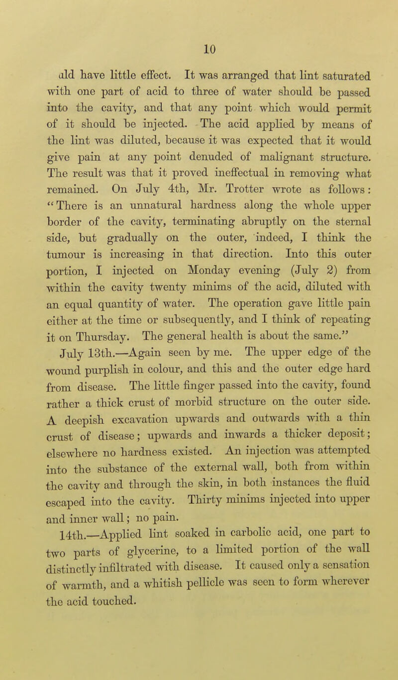 aid have little effect. It was arranged that lint saturated with one part of acid to three of water should be passed into the cavity, and that any point which would permit of it should he injected. The acid applied by means of the lint was diluted, because it was expected that it woidd give pain at any point denuded of malignant structure. The result was that it proved ineffectual in removing what remained. On July 4th, Mr. Trotter wrote as follows: There is an unnatural hardness along the whole upper border of the cavity, terminating abruptly on the sternal side, but gradually on the outer, indeed, I think the tumour is increasing in that direction. Into this outer portion, I injected on Monday evening (July 2) from within the cavity twenty minims of the acid, diluted with an equal quantity of water. The operation gave little pain either at the time or subsequently, and I think of repeating it on Thursday. The general health is about the same. July 13th.—Again seen by me. The upper edge of the wound purplish in colour, and this and the outer edge hard from disease. The little finger passed into the cavity, found rather a thick crust of morbid structure on the outer side. A deepish excavation upwards and outwards with a thin crust of disease; upwards and inwards a thicker deposit; elsewhere no hardness existed. An injection was attempted into the substance of the external wall, both from within the cavity and through the skin, in both instances the fluid escaped into the cavity. Thirty minims injected into upper and inner wall; no pain. 14th.—Applied lint soaked in carbolic acid, one part to two parts of glycerine, to a limited portion of the wall distinctly infiltrated with disease. It caused only a sensation of warmth, and a whitish pellicle was seen to form wherever the acid touched.