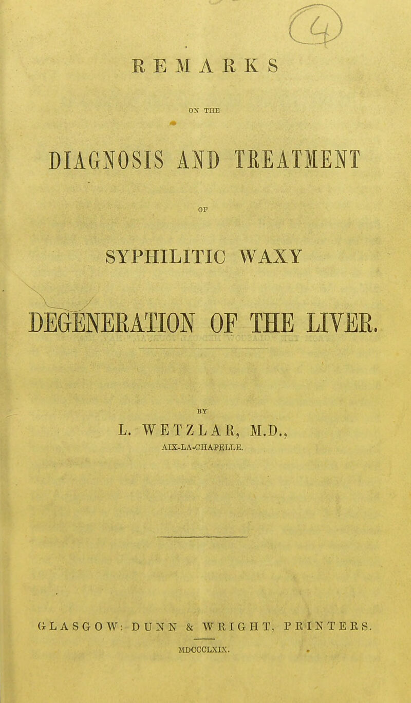 REMARKS ON THE DIAGNOSIS AND TREATMENT OF SYPHILITIC WAXY DEGENERATION OF THE LIVER. BY L. WETZLAR, M.D., AIX-LA-CHA.PELLE. GLASGOW: DUNN & WRIGHT, PRINTERS. MDCCCLXLX.