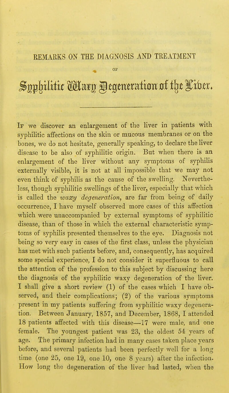 REMARKS ON THE DIAGNOSIS AND TREATMENT _ OF If we discover an enlargement of the liver in patients with syphihtic afifections on the skin or mucous membranes or on the bones, we do not hesitate, generally speaking, to declare the liver disease to be also of syphilitic origin. But when there is an enlargement of the liver without any symptoms of syphilis externally visible, it is not at all impossible that we may not even think of syphilis as the cause of the swelling. Neverthe- less, though syphilitic swellings of the liver, especially that which is called the waxy degeneration, are far from being of daily occurrence, I have myself observed more cases of this affection which were unaccompanied by external symptoms of syphilitic disease, than of those in which the external characteristic symp- toms of syphilis presented themselves to the eye. Diagnosis not being so very easy in cases of the first class, unless the physician has met with sucb patients before, and, consequently, has acquired some special experience, I do not consider it superfluous to call the attention of the profession to this subject by discussing here the diagnosis of the syphilitic waxy degeneration of the liver. I shall give a short review (1) of the cases which I have ob- served, and their complications; (2) of the various symptoms present in my patients suffering from syphilitic waxy degenera- tion. Between January, 1857, and December, 1868, I attended 18 patients affected with this disease—17 were male, and one female. The youngest patient was 23, the oldest 54 years of age. The primary infection had in many cases taken place years before, and several patients had been perfectly well for a long time (one 25, one 19, one 10, one 8 years) after the infection. How long the degeneration of the liver had lasted, when the