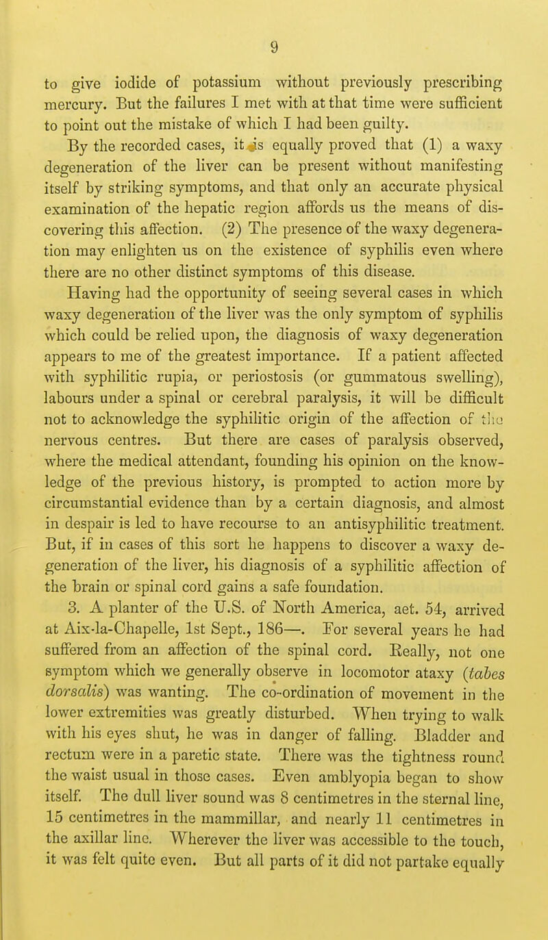 to give iodide of potassium without previously prescribing mercury. But the failures I met with at that time were sufficient to point out the mistake of which I had been guilty. By the recorded cases, it is equally proved that (1) a waxy degeneration of the liver can be present without manifesting itself by striking symptoms, and that only an accurate physical examination of the hepatic region affords us the means of dis- covering this affection. (2) The presence of the waxy degenera- tion may enlighten us on the existence of syphilis even where there are no other distinct symptoms of this disease. Having had the opportunity of seeing several cases in which waxy degeneration of the liver was the only symptom of syphilis which could be relied upon, the diagnosis of waxy degeneration appears to me of the greatest importance. If a patient affected with syphilitic rupia, or periostosis (or gummatous swelling), labours under a spinal or cerebral paralysis, it will be difficult not to acknowledge the syphiHtic origin of the affection of tliu nervous centres. But there are cases of paralysis observed, where the medical attendant, founding his opinion on the know- ledge of the previous history, is prompted to action more by circumstantial evidence than by a certain diagnosis, and almost in despair is led to have recourse to an antisyphilitic treatment. But, if in cases of this sort he happens to discover a waxy de- generation of the liver, his diagnosis of a syphilitic affection of the brain or spinal cord gains a safe foundation. 3. A planter of the U.S. of North America, aet. 54, arrived at Aix-la-Chapelle, 1st Sept., 186—. For several years he had suffered from an affection of the spinal cord. Eeally, not one symptom which we generally observe in locomotor ataxy (tales dorsalis) was wanting. The co-ordination of movement in the lower extremities was greatly disturbed. When trying to walk with his eyes shut, he was in danger of falling. Bladder and rectum were in a paretic state. There was the tightness rounci the waist usual in those cases. Even amblyopia began to show itself. The dull liver sound was 8 centimetres in the sternal hne, 15 centimetres in the mammillar, and nearly 11 centimetres in the axillar line. Wherever the liver was accessible to the touch, it was felt quite even. But all parts of it did not partake equally