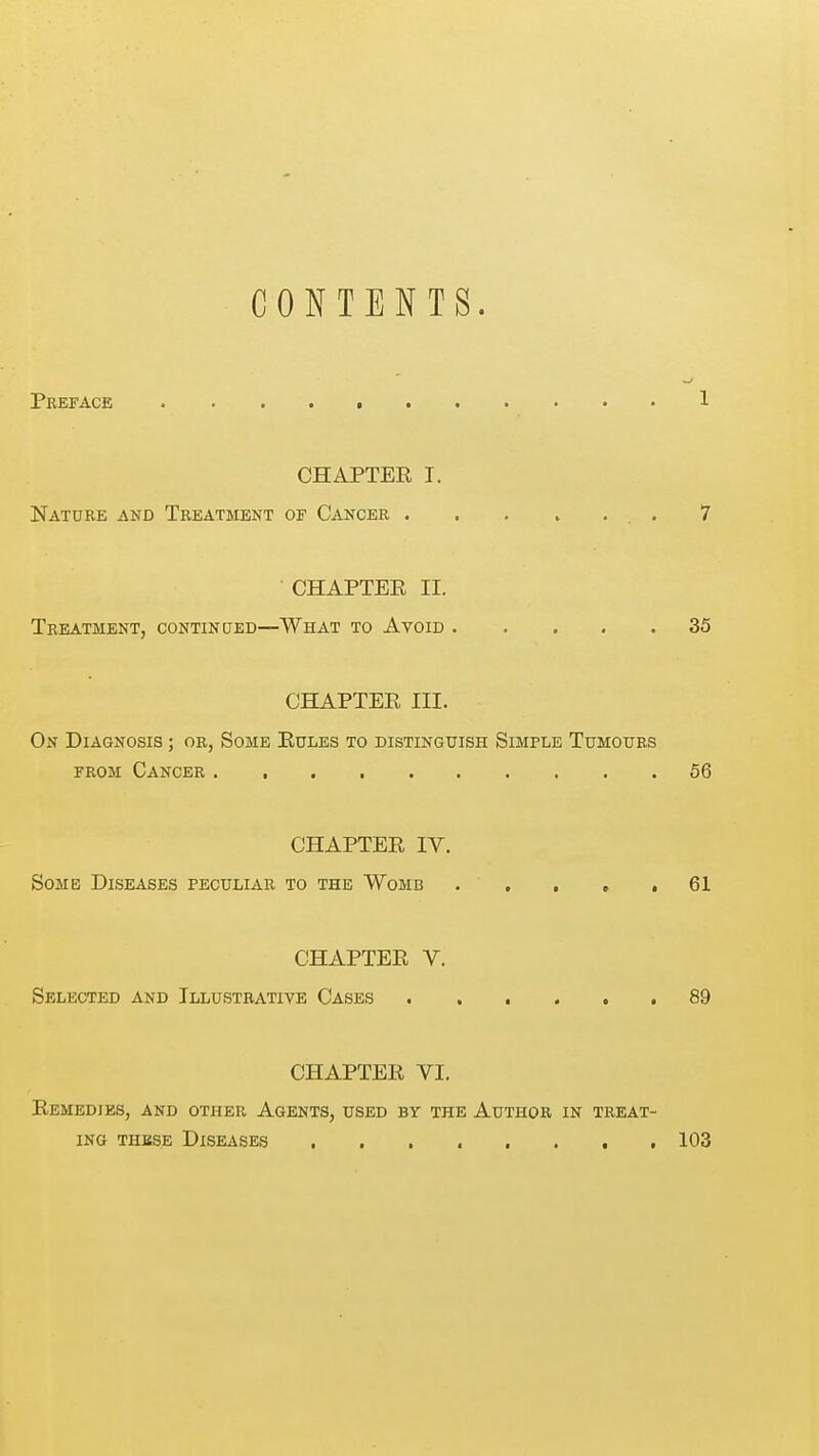 CONTENTS. Preface 1 CHAPTEE I. Nature and Treatment of Cancer 7 CHAPTEE II. Treatment, contincted—What to Avoid 35 CHAPTEE III. On Diagnosis ; or, Some Rules to distinguish Simple Tumours FROM Cancer 56 CHAPTEE IV. Some Diseases peculiar to the Womb . . . , ,61 CHAPTEE V. Selected and Illustrative Cases 89 CHAPTEE VI. Eemedies, and other Agents, used by the Author in treat- ing THBSE Diseases , 103