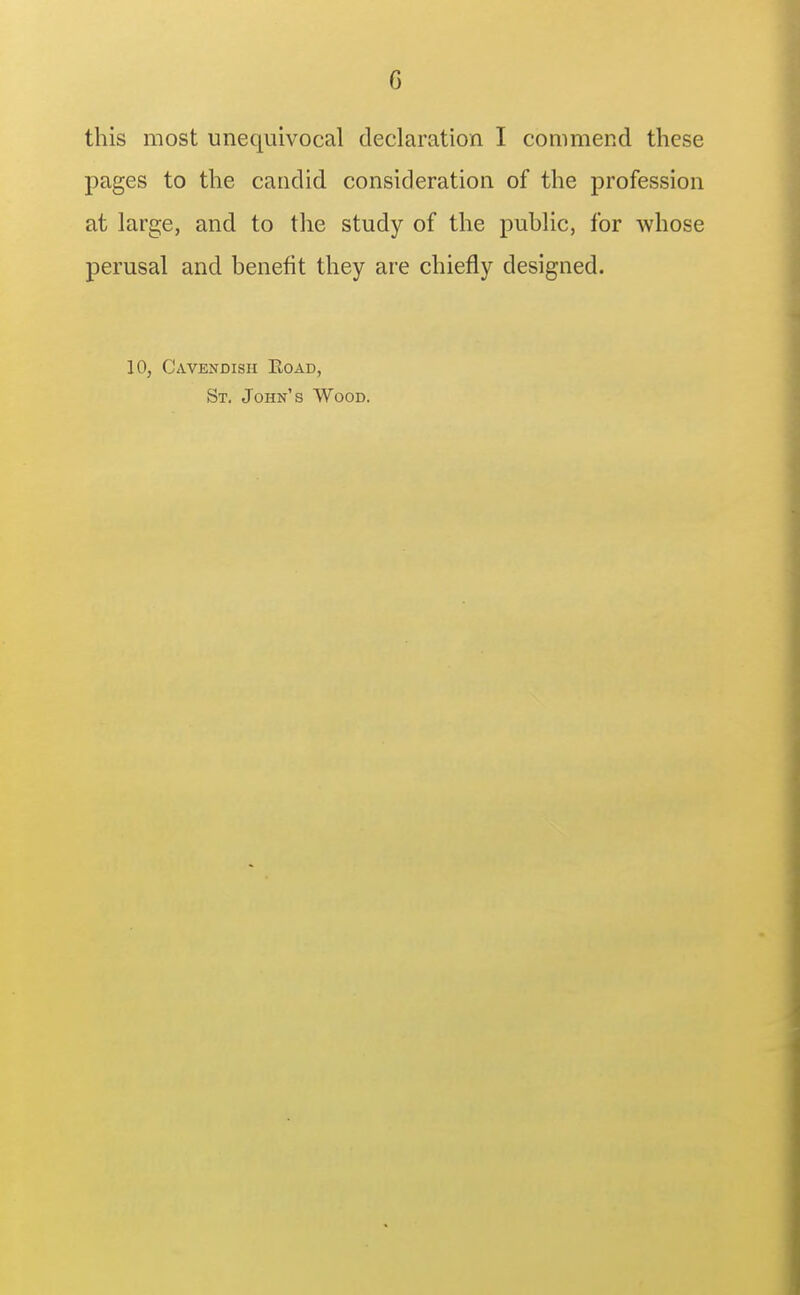 this most unequivocal declaration I commend these pages to the candid consideration of the profession at large, and to the study of the public, for whose perusal and benefit they are chiefly designed. 10, Cavendish Eoad, St. John's Wood.