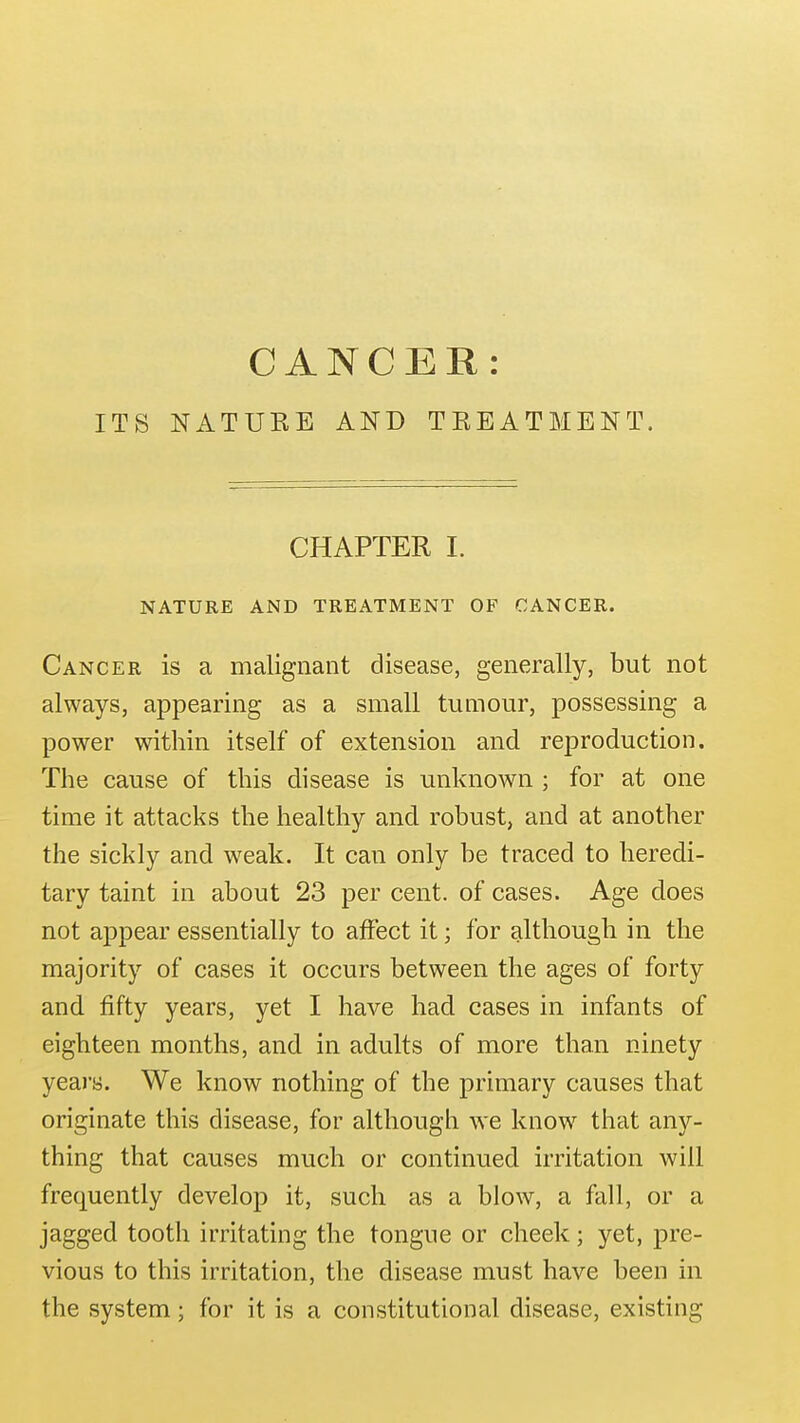 CANCER: ITS NATUEE AND TREATMENT. CHAPTER 1. NATURE AND TREATMENT OF CANCER. Cancer is a malignant disease, generally, but not always, appearing as a small tumour, possessing a power within itself of extension and reproduction. The cause of this disease is unknown ; for at one time it attacks the healthy and robust, and at another the sickly and weak. It can only be traced to heredi- tary taint in about 23 per cent, of cases. Age does not appear essentially to affect it; for although in the majority of cases it occurs between the ages of forty and fifty years, yet I have had cases in infants of eighteen months, and in adults of more than ninety years. We know nothing of the primary causes that originate this disease, for although we know that any- thing that causes much or continued irritation will frequently develop it, such as a blow, a fall, or a jagged tooth irritating the tongue or cheek; yet, pre- vious to this irritation, the disease must have been in the system; for it is a constitutional disease, existing