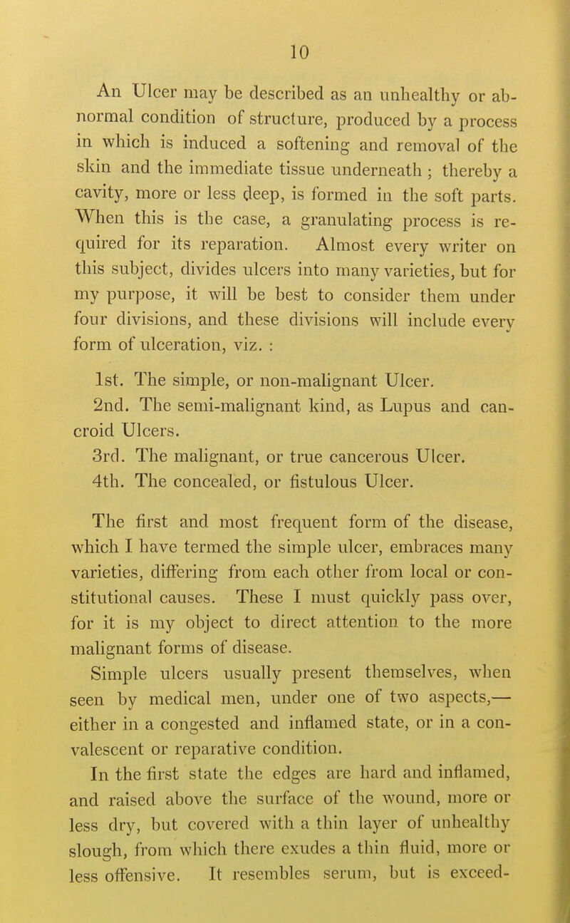 An Ulcer may be described as an unhealthy or ab- normal condition of structure, produced by a process in which is induced a softening and removal of the skin and the immediate tissue underneath ; thereby a cavity, more or less deep, is formed in the soft parts. When this is the case, a granulating process is re- quired for its reparation. Almost every writer on this subject, divides ulcers into many varieties, but for my purpose, it will be best to consider them under four divisions, and these divisions will include every form of ulceration, viz. : 1st. The simple, or non-malignant Ulcer. 2nd. The semi-malignant kind, as Lupus and can- croid Ulcers. 3rd. The malignant, or true cancerous Ulcer. 4th. The concealed, or fistulous Ulcer. The first and most frequent form of the disease, which I have termed the simple ulcer, embraces many varieties, differing from each other from local or con- stitutional causes. These I must quickly pass over, for it is my object to direct attention to the more malignant forms of disease. Simple ulcers usually present themselves, when seen by medical men, under one of two aspects,— either in a congested and inflamed state, or in a con- valescent or reparative condition. In the first state the edges are hard and inflamed, and raised above the surface of the wound, more or less dry, but covered with a thin layer of unhealthy slough, from which there exudes a thin fluid, more or less oflfensive. It resembles serum, but is exceed-