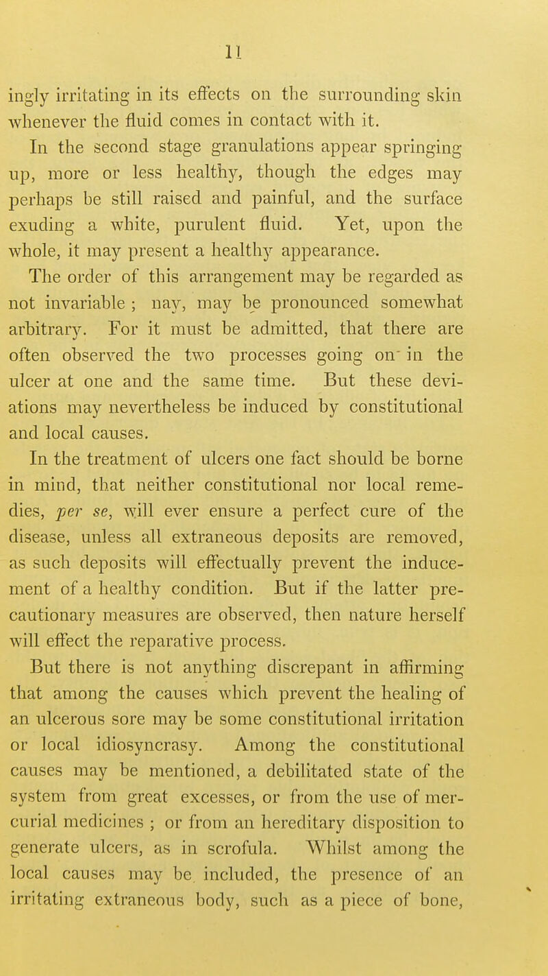 ingly irritating in its effects on the surrounding skin whenever the fluid comes in contact with it. In the second stage granulations appear springing up, more or less healthy, though the edges may perhaps he still raised and painful, and the surface exuding a white, purulent fluid. Yet, upon the whole, it may present a healthy appearance. The order of this arrangement may be regarded as not invariable ; nay, may be pronounced somewhat arbitrarv. For it must be admitted, that there are often observed the two processes going on' in the ulcer at one and the same time. But these devi- ations may nevertheless be induced by constitutional and local causes. In the treatment of ulcers one fact should be borne in mind, that neither constitutional nor local reme- dies, fer se, will ever ensure a perfect cure of the disease, unless all extraneous deposits are removed, as such deposits will effectually prevent the induce- ment of a healthy condition. But if the latter pre- cautionary measures are observed, then nature herself will effect the reparative process. But there is not anything discrepant in aflirming that among the causes which prevent the healing of an ulcerous sore may be some constitutional irritation or local idiosyncrasy. Among the constitutional causes may be mentioned, a debilitated state of the system from great excesses, or from the use of mer- curial medicines ; or from an hereditary disposition to generate ulcers, as in scrofula. Whilst among the local causes may be included, the presence of an irritating extraneous body, such as a piece of bone.