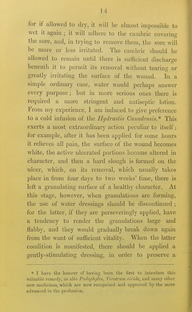 for if allowed to diy, it will be almost impossible to wet it again ; it will adhere to the cambric covering the sore, and, in trying to remove them, the sore will be more or less irritated. The cambric should be allowed to remain until there is sufficient discharge beneath it to permit its removal without tearing or greatly irritating the surface of the wound. In a simple ordinary case, water would perhaps answer every purpose; but in more serious ones there is required a more stringent and antiseptic lotion. From my experience, I am induced to give preference to a cold infusion of the Hydrastis Canadensis * This exerts a most extraordinarjr action peculiar to itself; for example, after it has been applied for some liours it relieves all pain, the surface of the wound becomes white, the active ulcerated portions become altered in character, and then a hard slough is formed on the nicer, which, on its removal, which usually takes place in from four days to two weeks' time, there is left a granulating surface of a healthy character. At this stage, however, when granulations are forming, the use of water dressings should be discontinued ; for the latter, if they are perseveringly applied, have a tendency to render the granulations large and flabby, and they would gradually break down again from the want of sufficient vitality. When the latter condition is manifested, there should be applied a gently-stimulating dressing, in order to preserve a * I have the honour of having been the first to introduce this valuable remedy, as also Podophijlin, Verairum viride, and many otlier new medicines, which are now recognised and a]iproved by the more advanced in the pi-ofession.