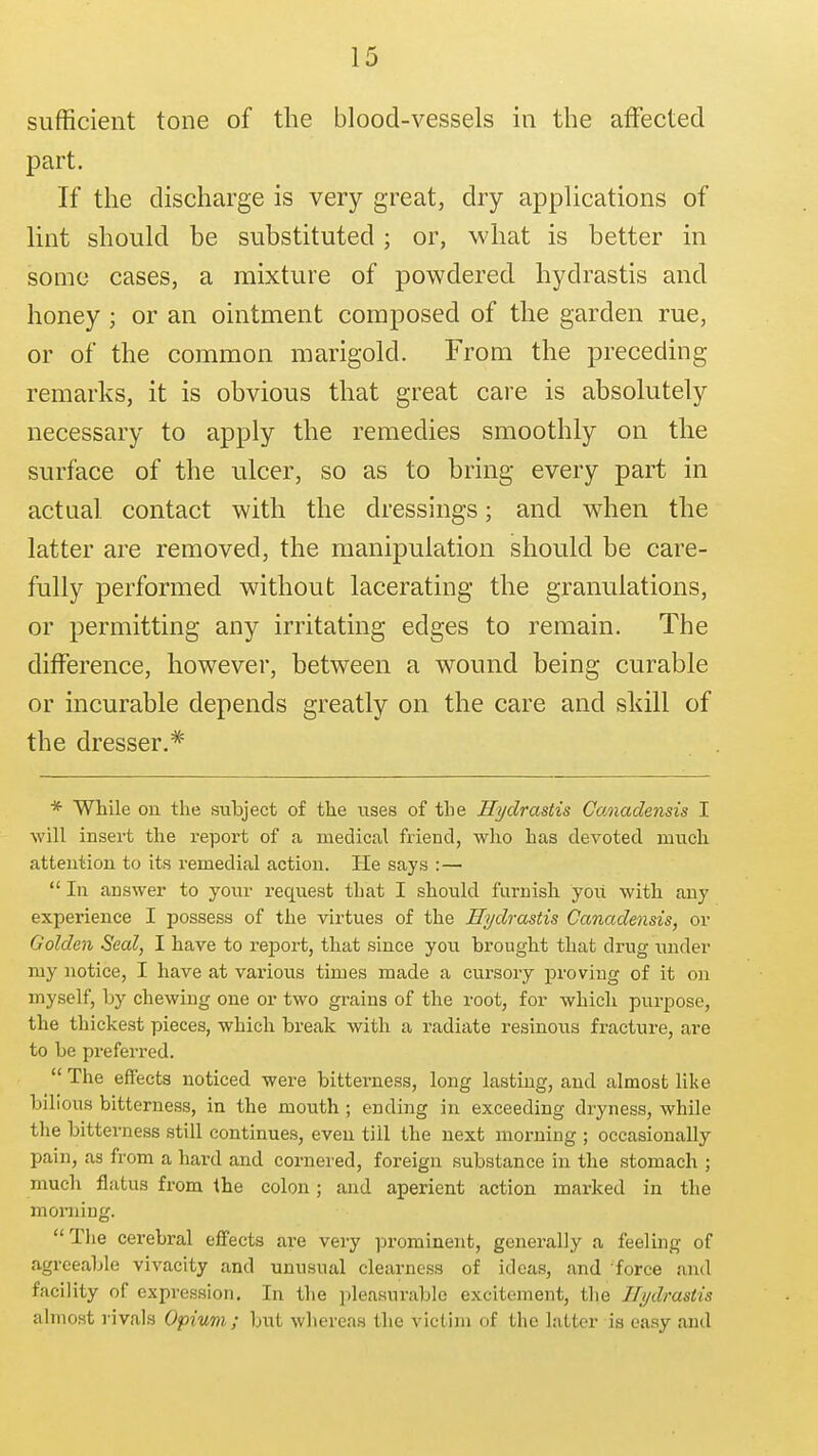 sufficient tone of the blood-vessels in the affected part. If the discharge is very great, dry applications of lint should be substituted; or, what is better in some cases, a mixture of powdered hydrastis and honey; or an ointment composed of the garden rue, or of the common marigold. From the preceding remarks, it is obvious that great care is absolutely necessary to apply the remedies smoothly on the surface of the ulcer, so as to bring every part in actual contact with the dressings; and when the latter are removed, the manipulation should be care- fully performed without lacerating the granulations, or permitting any irritating edges to remain. The ditference, however, between a wound being curable or incurable depends greatly on the care and skill of the dresser.*' * While on the subject of the uses of the Hydrastis CoMadensis I will insert the report of a medical friend, who has devoted much attention to its remedial action. He says :—  In answer to your request that I should furnish you with any experience I possess of the virtues of the Hydrastis Canadensis, or Golden Seal, I have to report, that since you brought that drug under my notice, I have at various times made a cursory proving of it on myself, by chewing one or two grains of the root, for which purpose, the thickest pieces, which break with a radiate resinous fracture, are to be preferred.  The effects noticed were bitterness, long lasting, and almost like bilious bitterness, in the mouth ; ending in exceeding dryness, while tlie bitterness still continues, even till the next morning ; occasionally pain, as from a hard and cornered, foreign substance in the stomach ; much flatus from the colon; and aperient action marked in the morning. The cerebral effects are very ]3rominent, generally a feeling of agreeable vivacity and unusual clearness of ideas, and force and facility of expression. In the i)leasurable excitement, tlie Hydrastis almost rivals Opium; but whereas the victim of the latter is easy and