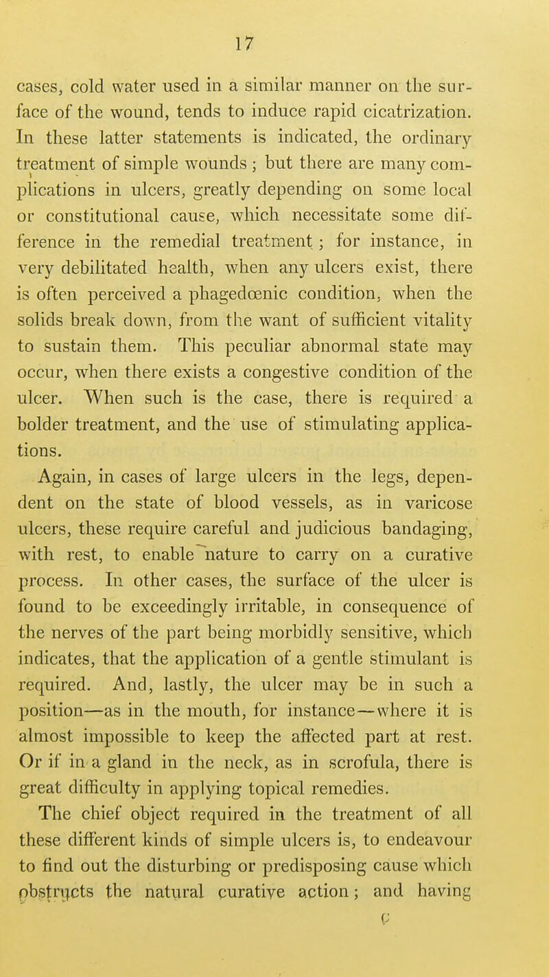 cases, cold water used in a similar manner on the sur- face of the wound, tends to induce rapid cicatrization. In these latter statements is indicated, the ordinary- treatment of simple wounds ; but there are many com- plications in ulcers, greatly depending on some local or constitutional cause, which necessitate some dif- ference in the remedial treatment; for instance, in very debilitated health, when any ulcers exist, there is often perceived a phagedcenic condition, when the solids break down, from the want of sufficient vitality to sustain them. This peculiar abnormal state may occur, when there exists a congestive condition of the ulcer. When such is the case, there is required a bolder treatment, and the use of stimulating applica- tions. Again, in cases of large ulcers in the legs, depen- dent on the state of blood vessels, as in varicose ulcers, these require careful and judicious bandaging, with rest, to enable ^nature to carry on a curative process. In other cases, the surface of the ulcer is found to be exceedingly irritable, in consequence of the nerves of the part being morbidly sensitive, which indicates, that the application of a gentle stimulant is required. And, lastly, the ulcer may be in such a position—as in the mouth, for instance—where it is almost impossible to keep the affected part at rest. Or if in a gland in the neck, as in scrofula, there is great difficulty in applying topical remedies. The chief object required in the treatment of all these different kinds of simple ulcers is, to endeavour to find out the disturbing or predisposing cause which obstructs the natural curative action; and having