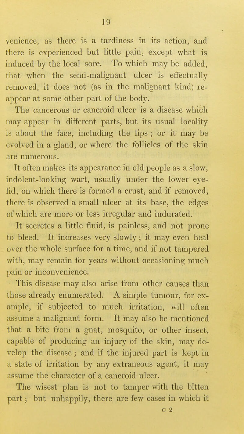 J9 venieiice, as there is a tardiness in its action, and there is experienced but httle pain, except what is induced by the local sore. To which may be added, that when the semi-malignant ulcer is effectually removed, it does not (as in the malignant kind) re- appear at some other part of the body. The cancerous or cancroid ulcer is a disease which may appear in different parts, but its usual locality is about the face, including the lips ; or it may be evolved in a gland, or where the follicles of the skin are numerous. It often makes its appearance in old people as a slow, indolent-looking wart, usually under the lower eye- lid, on which there is formed a crust, and if removed, there is observed a small ulcer at its base, the edges of which are more or less irregular and indurated. It secretes a little fluid, is painless, and not prone to bleed. It increases very slowly; it may even heal over the whole surface for a time, and if not tampered with, may remain for years without occasioning much pain or inconvenience. This disease may also arise from other causes than those already enumerated. A simple tumour, for ex- ample, if subjected to much irritation, will often assume a malignant form. It may also be mentioned that a bite from a gnat, mosquito, or other insect, capable of producing an injury of the skin, may de- velop the disease ; and if the injured part is kept in a state of irritation by any extraneous agent, it may assume the character of a cancroid ulcer. The wisest plan is not to tamper with the bitten part; but unhappily, there are few cases in which it C 2