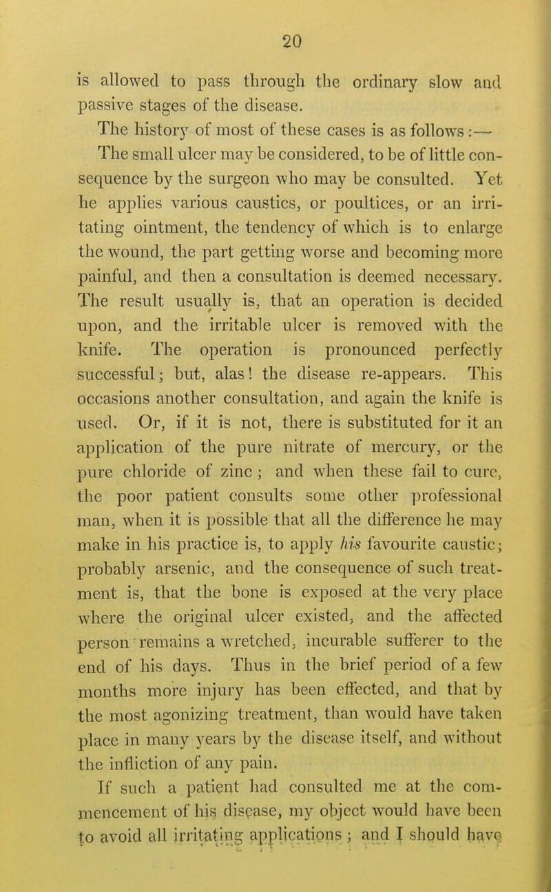 is allowed to pass through the ordinary slow and passive stages of the disease. The history of most of these cases is as follows:— The small ulcer may he considered, to be of little con- sequence by the surgeon who may be consulted. Yet he applies various caustics, or poultices, or an irri- tating ointment, the tendency of which is to enlarge the wound, the part getting worse and becoming more painful, and then a consultation is deemed necessary. The result usually is, that an operation is decided upon, and the irritable ulcer is removed with the knife. The operation is pronounced perfectly successful; but, alas! the disease re-appears. This occasions another consultation, and again the knife is used. Or, if it is not, there is substituted for it an application of the pure nitrate of mercury, or the pure chloride of zinc ; and when these fail to cure, the poor patient consults some other professional man, when it is possible that all the difference he may make in his practice is, to apply his favourite caustic; probably arsenic, and the consequence of such treat- ment is, that the bone is exposed at the very place where the original ulcer existed, and the affected person remains a w^retched; incurable sufferer to the end of his days. Thus in the brief period of a few months more injury has been effected, and that by the most agonizing treatment, than would have taken place in many years by the disease itself, and without the infliction of any pain. If such a patient had consulted me at the com- mencement of his disease, my object would have been ^0 avoid all irritating applications ; and I should have