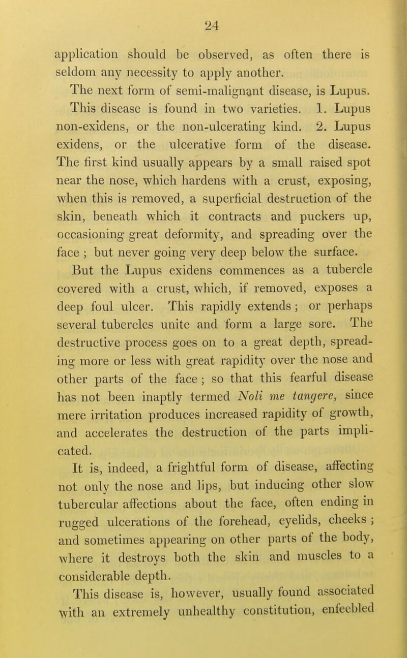 application should be observed, as often there is seldom any necessity to apply another. The next form of semi-malignant disease, is Lupus, This disease is found in two varieties. 1. Lupus non-exidens, or the non-ulcerating kind. 2. Lupus exidens, or the ulcerative form of the disease. The first kind usually appears by a small raised spot near the nose, which hardens with a crust, exposing, when this is removed, a superficial destruction of the skin, beneath which it contracts and puckers up, occasioning great deformity, and spreading over the face ; but never going very deep below the surface. But the Lupus exidens commences as a tubercle covered with a crust, which, if removed, exposes a deep foul ulcer. This rapidly extends; or perhaps several tubercles unite and form a large sore. The destructive process goes on to a great depth, spread- ing more or less with great rapidity over the nose and other parts of the face ; so that this fearful disease has not been inaptly termed Noli me tangere, since mere irritation produces increased rapidity of growth, and accelerates the destruction of the parts impli- cated. It is, indeed, a frightful form of disease, affecting not only the nose and lips, but inducing other slow tubercular affections about the face, often ending in rugged ulcerations of the forehead, eyelids, cheeks ; and sometimes appearing on other parts of the body, where it destroys both the skin and muscles to a considerable depth. This disease is, however, usually found associated with an extremely unhealthy constitution, enfeebled