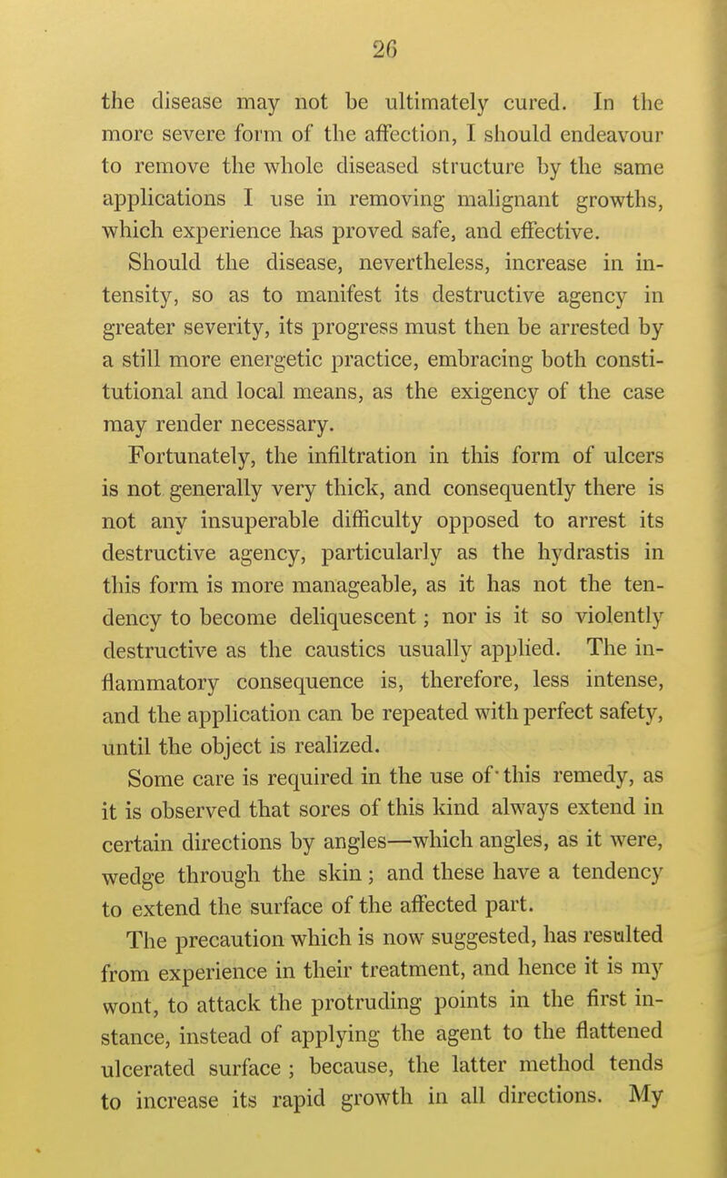 the disease may not be ultimately cured. In the more severe form of the affection, I should endeavour to remove the whole diseased structure by the same applications I use in removing malignant growths, which experience has proved safe, and effective. Should the disease, nevertheless, increase in in- tensity, so as to manifest its destructive agency in greater severity, its progress must then be arrested by a still more energetic practice, embracing both consti- tutional and local means, as the exigency of the case may render necessary. Fortunately, the infiltration in this form of ulcers is not generally very thick, and consequently there is not any insuperable difficulty opposed to arrest its destructive agency, particularly as the hydrastis in this form is more manageable, as it has not the ten- dency to become deliquescent; nor is it so violently destructive as the caustics usually applied. The in- flammatory consequence is, therefore, less intense, and the application can be repeated with perfect safety, until the object is realized. Some care is required in the use of this remedy, as it is observed that sores of this kind always extend in certain directions by angles—which angles, as it were, wedge through the skin; and these have a tendency to extend the surface of the affected part. The precaution which is now suggested, has resulted from experience in their treatment, and hence it is my wont, to attack the protruding points in the first in- stance, instead of applying the agent to the flattened ulcerated surface ; because, the latter method tends to increase its rapid growth in all directions. My