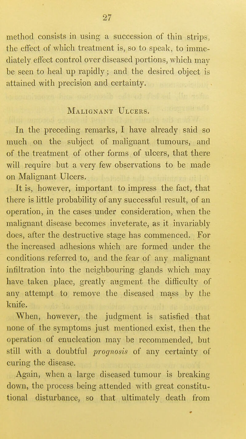 method consists in using a succession of thin strips, the etFect of which treatment is, so to speak, to imme- diately effect control over diseased portions, which may be seen to heal up rapidly; and the desired object is attained with precision and certainty. Malignant Ulcers. In the preceding remarks, I have already said so much on the subject of malignant tumours, and of the treatment of other forms of ulcers, that there will require but a very few observations to be made on Malignant Ulcers. It is, however, important to imj)ress the fact, that there is little probability of any successful result, of an operation, in the cases under consideration, when the malignant disease becomes inveterate, as it invariably does, after the destructive stage has commenced. For the increased adhesions which are formed under the conditions referred to, and the fear of any malignant infiltration into the neighbouring glands which may have taken place, greatly augment the difficulty of any attempt to remove the diseased mass by the knife. When, however, the judgment is satisfied that none of the symptoms just mentioned exist, then the operation of enucleation may be recommended, but still with a doubtful prognosis of any certainty of curing the disease. Again, when a large diseased tumour is breaking down, the process being attended with great constitu- tional disturbance, so that ultimately death from