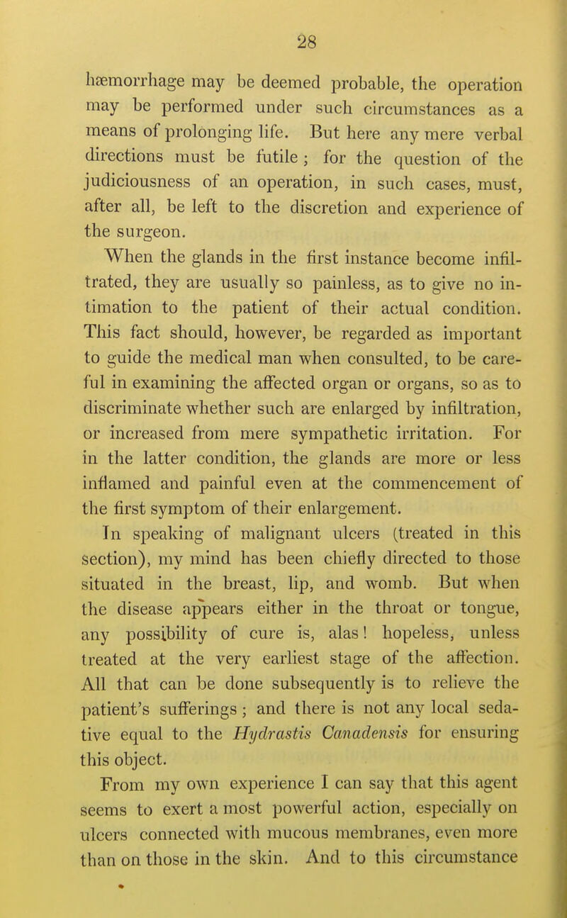 hsemorrhage may be deemed probable, the operation may be performed under such circumstances as a means of prolonging life. But here any mere verbal directions must be futile ; for the question of the judiciousness of an operation, in such cases, must, after all, be left to the discretion and experience of the surgeon. When the glands in the first instance become infil- trated, they are usually so painless, as to give no in- timation to the patient of their actual condition. This fact should, however, be regarded as important to guide the medical man when consulted, to be care- ful in examining the affected organ or organs, so as to discriminate whether such are enlarged by infiltration, or increased from mere sympathetic irritation. For in the latter condition, the glands are more or less inflamed and painful even at the commencement of the first symptom of their enlargement. In speaking of malignant ulcers (treated in this section), my mind has been chiefly directed to those situated in the breast, lip, and womb. But when the disease appears either in the throat or tongue, any possibility of cure is, alas! hopeless, unless treated at the very earliest stage of the affection. All that can be done subsequently is to relieve the patient's sufferings; and there is not any local seda- tive equal to the Hydrastis Canadensis for ensuring this object. From my own experience I can say that this agent seems to exert a most powerful action, especially on ulcers connected with mucous membranes, even more than on those in the skin. And to this circumstance