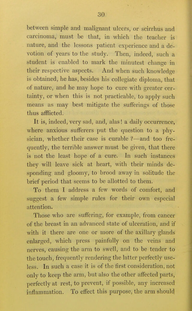 between simple and malignant ulcers, or scirrhus and carcinoma, must be that, in which the teacher is nature, and the lessons patient experience and a de- votion of years to the study. Then, indeed, such a student is enabled to mark the minutest change in their respective aspects. And when such knowledge is obtained, he has, besides his collegiate diploma, that of nature, and he may hope to cure with greater cer- tainty, or when this is not practicable, to apply such means as may best mitigate the sufferings of those thus afflicted. It is, indeed, very sad, and, alas! a daily occurrence, where anxious sufferers put the question to a phy- sician, whether their case is curable ?—and too fre- quently, the terrible answer must be given, that there is not the least hope of a cure. In such instances they will leave sick at heart, with their minds de- sponding and gloomy, to brood away in solitude the brief period that seems to be allotted to them. To them I address a few words of comfort, and suggest a few simple rules for their own especial attention. Those who are suffering, for example, from cancer of the breast in an advanced state of ulceration, and if with it there are one or more of the axillary glands enlarged, which press painfully on the veins and nerves, causing the arm to swell, and to be tender to the touch, frequently rendering the latter perfectly use- less. In such a case it is of the first consideration, not only to keep the arm, but also the other affected parts, perfectly at rest, to prevent, if possible, any increased inflammation. To effect this purpose, the arm should