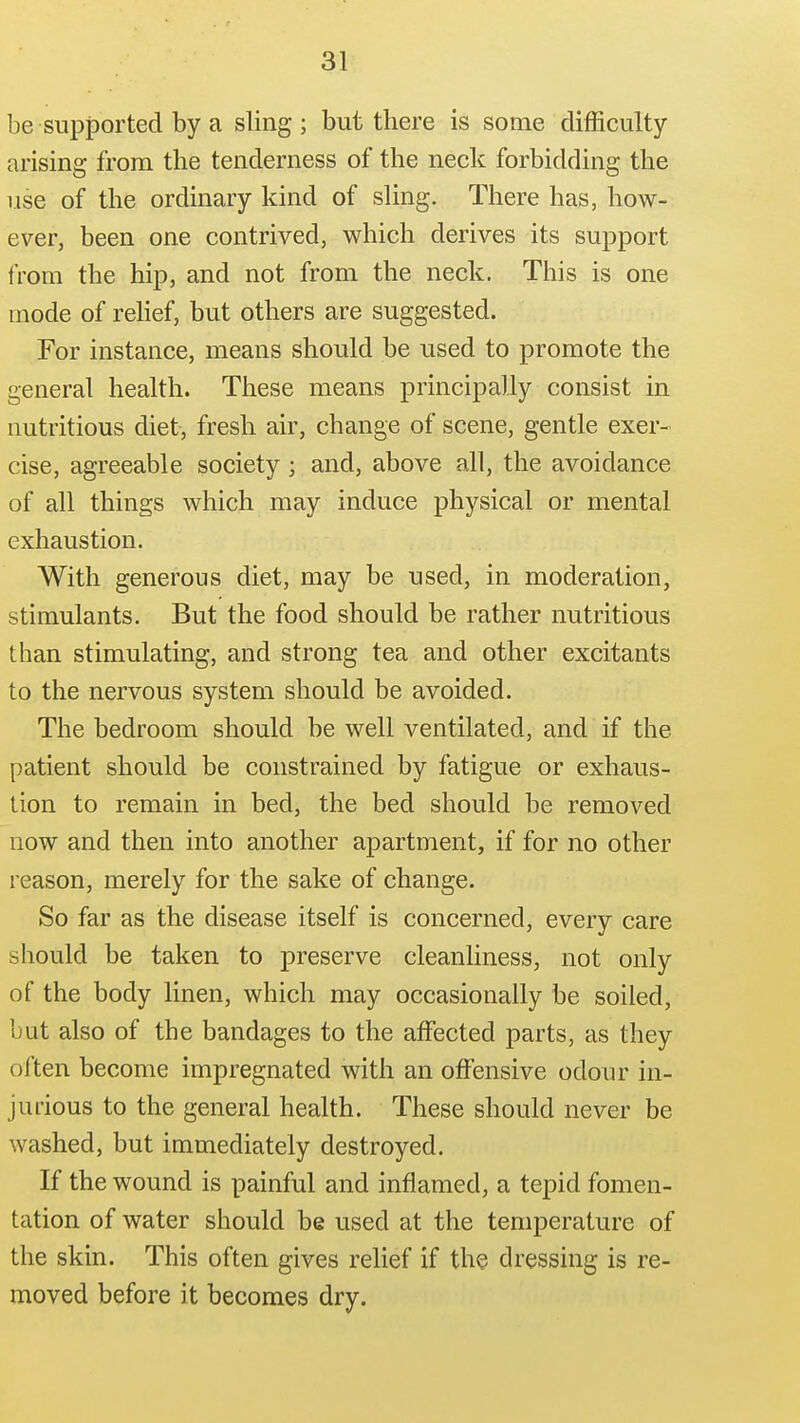 be supjDorted by a sling ; but there is some difficulty- arising from the tenderness of the neck forbidding the use of the ordinary kind of sling. There has, how- ever, been one contrived, which derives its support from the hip, and not from the neck. This is one mode of rehef, but others are suggested. For instance, means should be used to promote the general health. These means principally consist in nutritious diet, fresh air, change of scene, gentle exer- cise, agreeable society; and, above all, the avoidance of all things which may induce physical or mental exhaustion. With generous diet, may be used, in moderation, stimulants. But the food should be rather nutritious than stimulating, and strong tea and other excitants to the nervous system should be avoided. The bedroom should be well ventilated, and if the patient should be constrained by fatigue or exhaus- tion to remain in bed, the bed should be removed now and then into another apartment, if for no other reason, merely for the sake of change. So far as the disease itself is concerned, every care should be taken to preserve cleanhness, not only of the body linen, which may occasionally be soiled, but also of the bandages to the affected parts, as they often become impregnated with an offensive odour in- jurious to the general health. These should never be washed, but immediately destroyed. If the wound is painful and inflamed, a tepid fomen- tation of water should be used at the temperature of the skin. This often gives relief if the dressing is re- moved before it becomes dry.