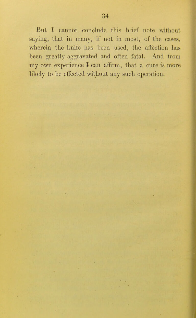 But I cannot conclude this brief note without saying, that in many, if not in most, of the cases, wherein the knife has been used, the affection has been greatly aggravated and often fatal. And from my own experience I can affirm, that a cure is more likely to be effected without any such operation.