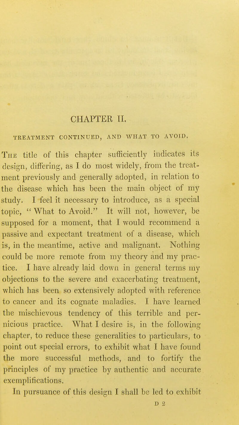 CHAPTER 11. TREATMENT CONTINUED, AND WHAT TO AVOID. The title of this chapter sufficiently indicates its design, differing, as I do most widely, from the treat- ment previously and generally adopted, in relation to the disease which has been the main object of my study. I feel it necessary to introduce, as a special topic,  What to Avoid. It will not, however, be supposed for a moment, that 1 would recommend a passive and expectant treatment of a disease, which is, in the meantime, active and malignant. Nothing could be more remote from my theory and my prac- tice. I have already laid down in general terms my objections to the severe and exacerbating treatment, which has been so extensively adopted with reference to cancer and its cognate maladies. I have learned the mischievous tendency of this terrible and per- nicious practice. What I desire is, in the following chapter, to reduce these generalities to particulars, to point out special errors, to exhibit what I have found the more successful methods, and to fortify the principles of my practice by authentic and accurate exemplifications. In pursuance of this design I shall be led to exhibit D 2