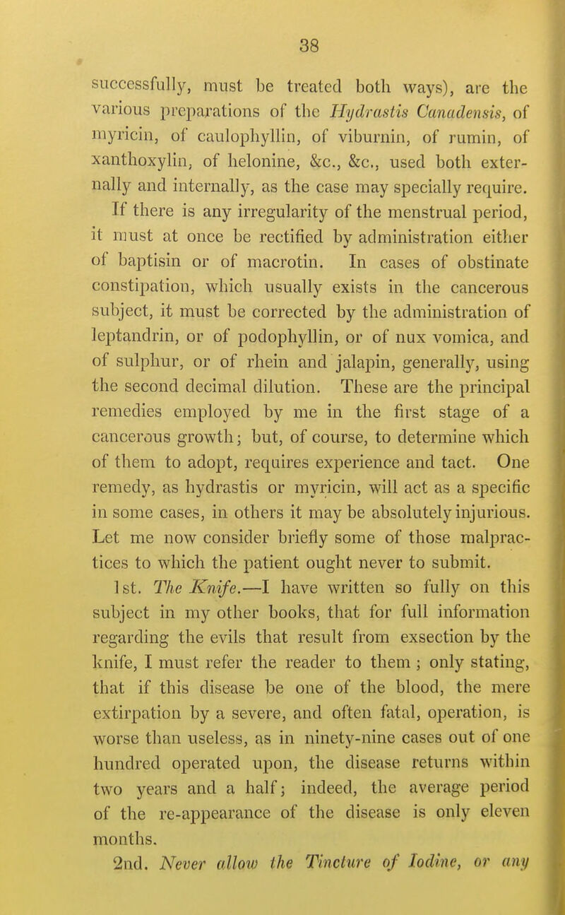 successfulIj^, must be treated both ways), are the various preparations of the Hydrastis Canadensis, of myricin, of caulophyllin, of viburnin, of rumin, of xaiithoxylin, of helonine, &c., &c., used both exter- nally and internally, as the case may specially require. If there is any irregularity of the menstrual period, it must at once be rectified by administration either of baptisin or of macrotin. In cases of obstinate constipation, which usually exists in the cancerous subject, it must be corrected by the administration of leptandrin, or of podophyllin, or of nux vomica, and of sulphur, or of rhein and jalapin, generallj'-, using the second decimal dilution. These are the principal remedies employed by me in the first stage of a cancerous growth; but, of course, to determine which of them to adopt, requires experience and tact. One remedy, as hydrastis or myricin, will act as a specific in some cases, in others it maybe absolutely injurious. Let me now consider briefly some of those malprac- tices to which the patient ought never to submit. 1st. The Knife.—I have written so fully on this subject in my other books, that for full information regarding the evils that result from exsection by the knife, I must refer the reader to them ] only stating, that if this disease be one of the blood, the mere extirpation by a severe, and often fatal, operation, is worse than useless, as in ninety-nine cases out of one hundred operated upon, the disease returns within two years and a half; indeed, the average period of the re-appearance of the disease is only eleven months. 2nd. Never allow the Tincture of Iodine, or ami