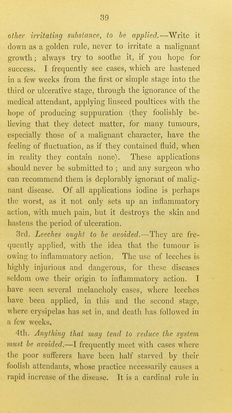 other irritating substance, to he applied.—Write it down as a golden rule, never to irritate a malignant growth; alwaj^s try to sootlie it, if you hope for success. I frequently see cases, which are hastened in a few weeks from the first or simple stage into the third or ulcerative stage, through the ignorance of the medical attendant, applying linseed poultices with the hope of producing suppuration (they foolishly be- lieving that they detect matter, for many tumours, especially those of a malignant character, have the feeling of fluctuation, as if they contained fluid, when in reality they contain none). These applications should never be submitted to ; and any surgeon who can recommend them is deplorably ignorant of malig- nant disease. Of all applications iodine is perhaps the worst, as it not only sets up an inflammatory action, with much pain, but it destroys the skin and hastens the period of ulceration. 3rd. Leeches ought to he avoided.—They are fre- quently applied, with the idea that the tumour is owing to inflammatory action. The use of leeches is highly injurious and dangerous, for these diseases seldom owe their origin to inflammatory action. I have seen several melancholy cases, where leeches have been applied, in this and the second stage, where erysipelas has set in, and death has followed in a few weeks. 4th. Anything that may tend to reduce the system must he avoided.—I frequently meet with cases where the poor sufferers have been half starved by their fooHsh attendants, whose practice necessarily causes a rapid increase of the disease. It is a cardinal rule in