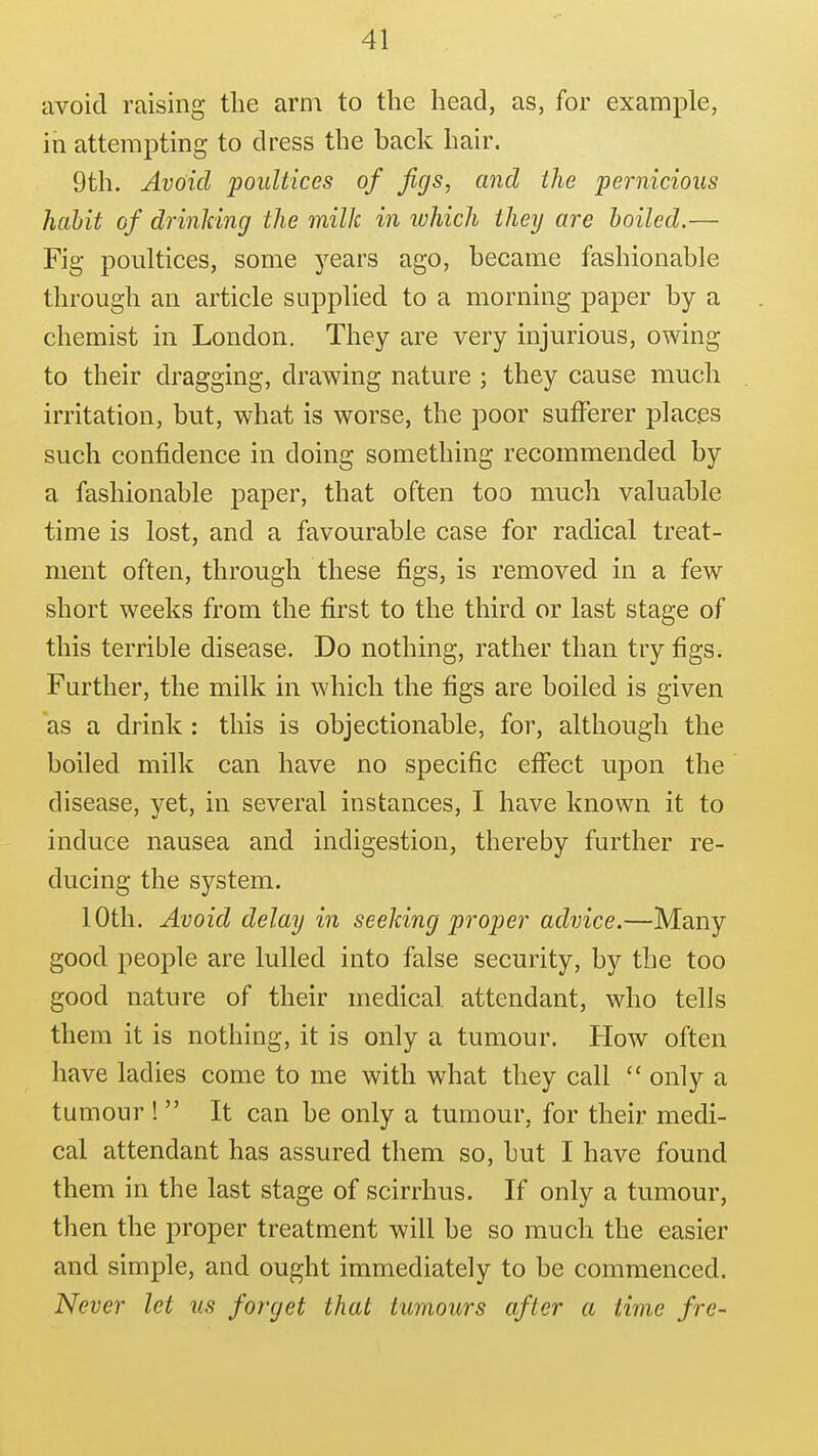 avoid raising the arm to the head, as, for example, in attempting to dress the back hair. 9th. Avoid poultices of Jigs, and the pernicious habit of drinldng the milk in luhich they are boiled.— Fig poultices, some 3^ears ago, became fashionable through an article supplied to a morning paper by a chemist in London. They are very injurious, owing to their dragging, drawing nature ; they cause much irritation, but, what is worse, the poor sufferer places such confidence in doing something recommended by a fashionable paper, that often too much valuable time is lost, and a favourable case for radical treat- ment often, through these figs, is removed in a few short weeks from the first to the third or last stage of this terrible disease. Do nothing, rather than try figs. Further, the milk in which the figs are boiled is given as a drink : this is objectionable, for, although the boiled milk can have no specific effect upon the disease, yet, in several instances, I have known it to induce nausea and indigestion, thereby further re- ducing the system. 10th. Avoid delay in seeJcing proper advice.—Many good people are lulled into false security, by the too good nature of their medical attendant, who tells them it is nothing, it is only a tumour. How often have ladies come to me with what they call  only a tumour !  It can be only a tumour, for their medi- cal attendant has assured them so, but I have found them in the last stage of scirrhus. If only a tumour, then the proper treatment will be so much the easier and simple, and ought immediately to be commenced. Never let us forget that tumours after a time fre-