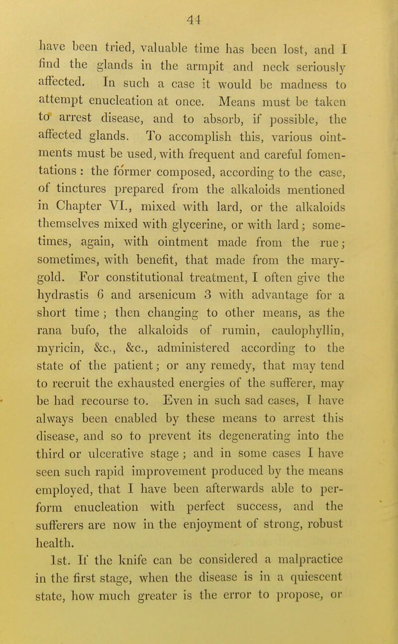 have been tried, valuable time has been lost, and I find the glands in the armpit and neck seriouslj^ affected. In such a case it would be madness to attempt enucleation at once. Means must be taken tcf arrest disease, and to absorb, if possible, the afFected glands. To accomplish this, various oint- ments must be used, with frequent and careful fomen- tations : the former composed, according to the case, of tinctures prepared from the alkaloids mentioned in Chapter VI., mixed with lard, or the alkaloids themselves mixed with glycerine, or with lard; some- times, again, with ointment made from the rue; sometimes, with benefit, that made from the mary- gold. For constitutional treatment, I often give the hydrastis 6 and arsenicum 3 with advantage for a short time ; then changing to other means, as the rana bufo, the alkaloids of rumin, caulophyllin, myricin, &c., &c., administered according to the state of the patient; or any remedy, that may tend to recruit the exhausted energies of the sufferer, may be had recourse to. Even in such sad cases, T have always been enabled by these means to arrest this disease, and so to prevent its degenerating into the third or ulcerative stage ; and in some cases I have seen such rapid improvement produced by the means employed, that I have been afterwards able to per- form enucleation with perfect success, and the sufferers are now in the enjoyment of strong, robust health. 1st. If the knife can be considered a malpractice in the first stage, when the disease is in a quiescent state, how much greater is the error to propose, or