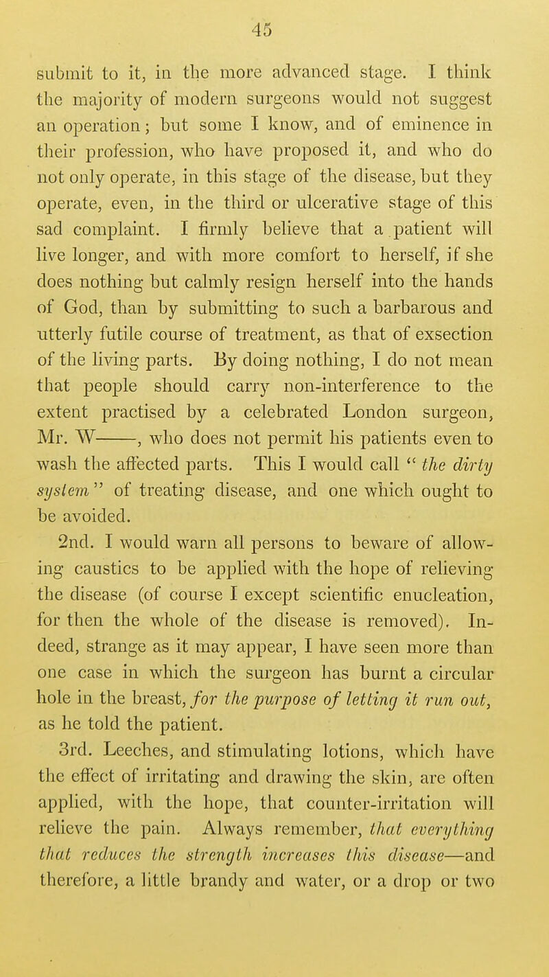 submit to it, in the more advanced stage. I think the majority of modem surgeons would not suggest an operation; but some I know, and of eminence in their profession, who have proposed it, and who do not only operate, in this stage of the disease, but they operate, even, in the third or ulcerative stage of this sad complaint. I firmly believe that a .patient will live longer, and with more comfort to herself, if she does nothing but calmly resign herself into the hands of God, than by submitting to such a barbarous and utterly futile course of treatment, as that of exsection of the living parts. By doing nothing, I do not mean that people should carry non-interference to the extent practised by a celebrated London surgeon, Mr. W , Avho does not permit his patients even to wash the affected parts. This I would call  the dirty system of treating disease, and one which ought to be avoided. 2nd. I would warn all persons to beware of allow- ing caustics to be applied with the hope of relieving the disease (of course I except scientific enucleation, for then the whole of the disease is removed). In- deed, strange as it may appear, I have seen more than one case in which the surgeon has burnt a circular hole in the breast, for the purpose of letting it run out, as he told the patient. 3rd. Leeches, and stimulating lotions, which have the effect of irritating and drawing the skin, are often applied, with the hope, that counter-irritation will relieve the pain. Always remember, that everything that reduces the strength increases this disease—and therefore, a little brandy and water, or a drop or two