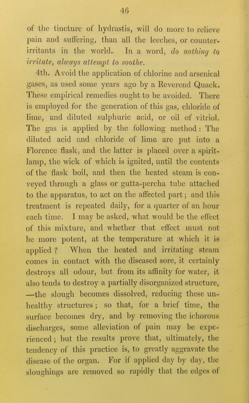 of the tincture of hydrastis, will do more to relieve pain and suffering, than all the leeches, or counter- irritants in the world. In a word, do nothing to irritate, always attempt to soothe. 4th. Avoid the appHcation of chlorine and arsenical gases, as used some years ago by a Reverend Quack. These empirical remedies ought to be avoided. There is employed for the generation of this gas, chloride of lime, and diluted sulphuric acid, or oil of vitriol. The gas is applied by the following method : The diluted acid and chloride of lime are put into a Florence flask, and the latter is placed over a spirit- lamp, the wick of which is ignited, until the contents of the flask boil, and then the heated steam is con- veyed through a glass or gutta-percha tube attached to the apparatus, to act on the affected part; and this treatment is repeated daily, for a quarter of an hour each time. I may be asked, what would be the effect of this mixture, and whether that effect must not be more potent, at the temperature at which it is applied ? When the heated and irritating steam comes in contact with the diseased sore, it certainly destroys all odour, but from its affinity for water, it also tends to destroy a partially disorganized structure, —the slough becomes dissolved, reducing these un- healthy structures ; so that, for a brief time, the surface becomes dry, and by removing the ichorous discharges, some alleviation of pain may be expe- rienced ; but the results prove that, ultimately, the tendency of this practice is, to greatly aggravate the disease of the organ. For if applied day by day, the slougliings are removed so rapidly that the edges of