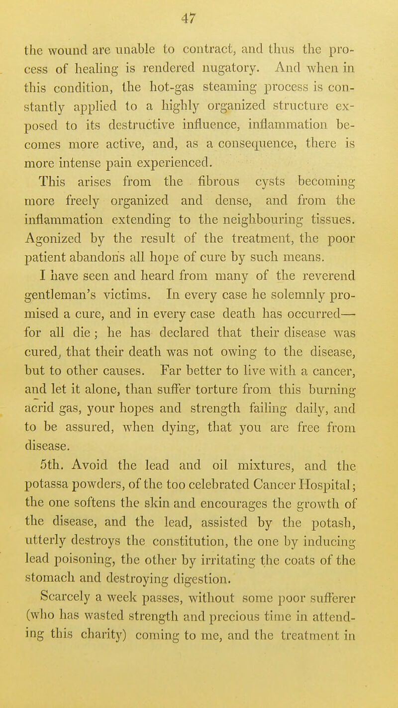 the wound are unable to contract, and thus the pro- cess of heahng is rendered nugatory. And when in this condition, the hot-gas steaming process is con- stantly applied to a highly organized structure ex- posed to its destructive influence, inflammation be- comes more active, and, as a consequence, there is more intense pain experienced. This arises from the fibrous cysts becoming more freely organized and dense, and from the inflammation extending to the neighbouring tissues. Agonized by the result of the treatment, the poor j)atient abandon's all hope of cure by such means. I have seen and heard from many of the reverend gentleman's victims. In every case he solemnly pro- mised a cure, and in every case death has occurred— for all die; he has declared that their disease was curedj that their death w^as not owing to the disease, but to other causes. Far better to live with a cancer, and let it alone, than suffer torture from this burning acrid gas, your hopes and strength failing daily, and to be assured, when dying, that you are free from disease. 5th. Avoid the lead and oil mixtures, and the potassa powders, of the too celebrated Cancer Hospital; the one softens the skin and encourages the growth of the disease, and the lead, assisted by the potash, utterly destroys the constitution, the one by inducing lead poisoning, the other by irritating the coats of the stomach and destroying digestion. Scarcely a week passes, without some poor sufferer (who has wasted strength and precious time in attend- ing this charity) coming to me, and the treatment in