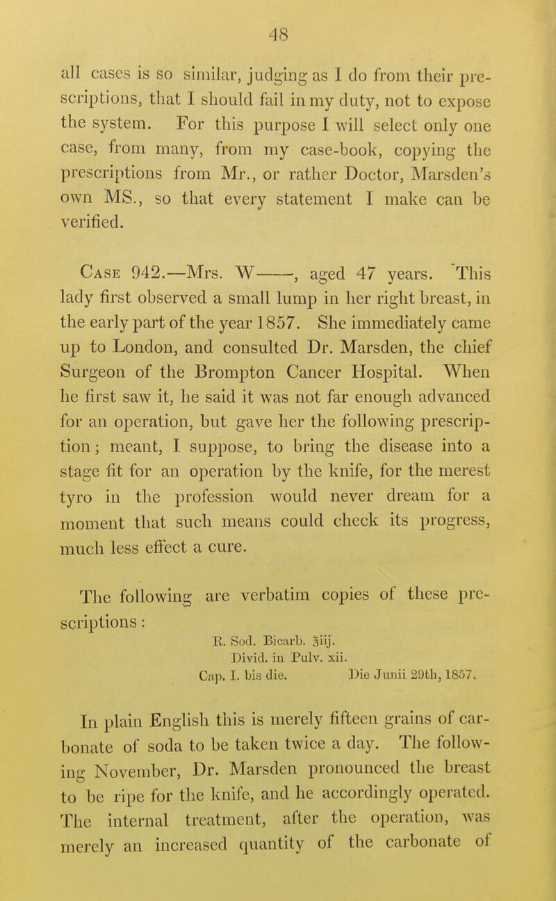 all cases is so similar, judging as I do from their pre- scriptions, that I should fail in my duty, not to expose the system. For this purpose I will select only one case, from many, from my case-book, copying the prescriptions from Mr., or rather Doctor, Marsden's own MS., so that every statement I make can be verified. Case 942.—Mrs. W , aged 47 years. This lady first observed a small lump in her right breast, in the early part of the year 1857. She immediately came up to London, and consulted Dr. Marsden, the chief Surgeon of the Brompton Cancer Hospital. When he first saw it, he said it was not far enough advanced for an operation, but gave her the following prescrip- tion; meant, I suppose, to bring the disease into a stage fit for an operation by the knife, for the merest tyro in the profession would never dream for a moment that such means could check its progress, much less eflfect a cure. The following are verbatim copies of these pre- scriptions : E. Sod. Bicarb, siij. Divid. in Pulv. xii. Cap. I. bis die. Die Jmiii 29tb, 1857. In plain English this is merely fifteen grains of car- bonate of soda to be taken twice a day. The follow- ing November, Dr. Marsden pronounced the breast to be ripe for the knife, and he accordingly operated. The internal treatment, after the operation, was merely an increased quantity of the carbonate of