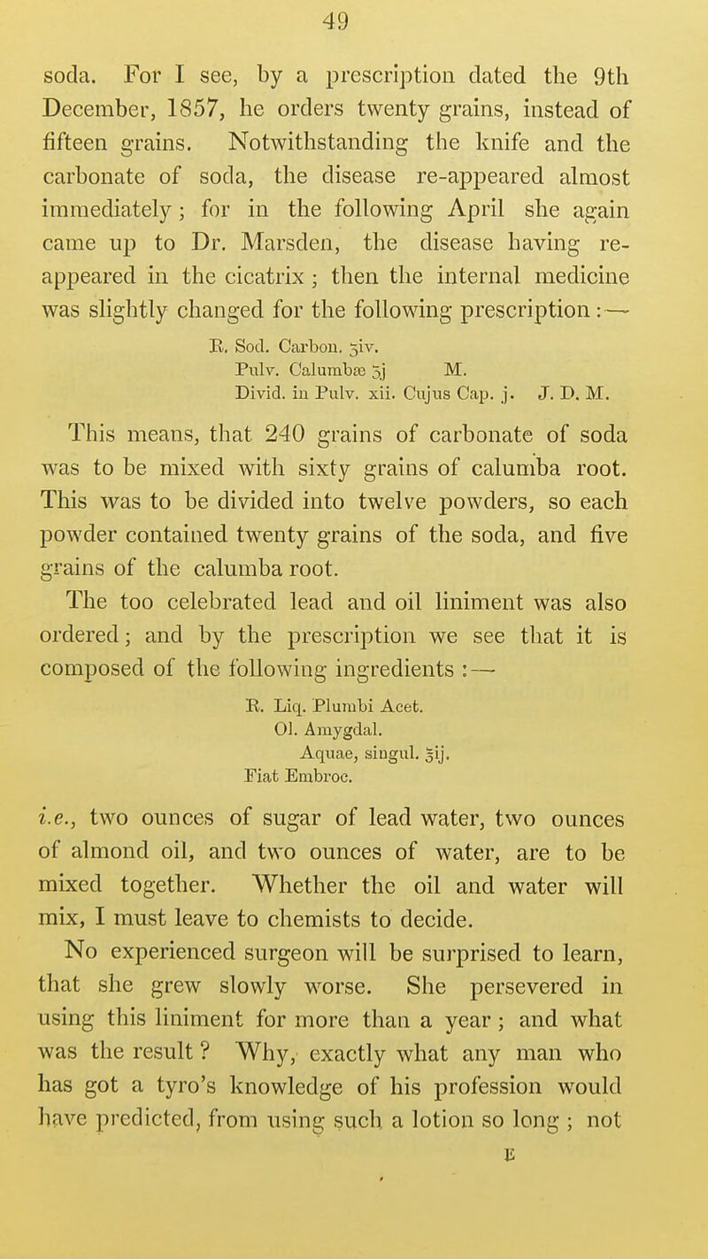 soda. For I see, by a prescription dated the 9th December, 1857, he orders twenty grains, instead of fifteen grains. Notwithstanding the knife and the carbonate of soda, the disease re-appeared almost immediately; for in the following April she again came up to Dr. Marsden, the disease having re- appeared in the cicatrix; then the internal medicine was slightly changed for the following prescription: — K, Sod, Cai'bou. 5iv. Pulv. Calumbte 5j M. Divid. in Pulv. xii. Cujus Cap. j. J. D. M. This means, that 240 grains of carbonate of soda was to be mixed with sixty grains of calumba root. This was to be divided into twelve powders, so each powder contained twenty grains of the soda, and five grains of the calumba root. The too celebrated lead and oil liniment was also ordered; and by the prescription we see that it is composed of the following ingredients : — R. Liq. Plumbi Acet. 01. Amygdal. Aquae, siugul. gij. Piat Embroc. i.e., two ounces of sugar of lead water, two ounces of almond oil, and two ounces of water, are to be mixed together. Whether the oil and water will mix, I must leave to chemists to decide. No experienced surgeon will be surprised to learn, that she grew slowly worse. She persevered in using this liniment for more than a year; and what was the result ? Why,' exactly what any man who has got a tyro's knowledge of his profession w^ould have predicted, from using such a lotion so long ; not