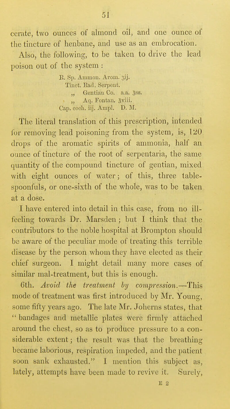 cerate, two ounces of almond oil, and one ounce of the tincture of henbane, and use as an embrocation. Also, the following, to be taken to drive the lead poison out of the system : E. Sp. Ammon. Arom. jij. Tinct. Ead. Serpent. „ Gentiau Co. a.a. sss. Aq. Fontau, gviii. Cap. cocli. iij. Ampl. D. M. The literal translation of this prescription, intended for removing lead poisoning from the system, is, 120 drops of the aromatic spirits of annnonia, half an ounce of tincture of the root of serpentaria, the same quantity of the compound tincture of gentian, mixed with eight ounces of water; of this, three table- spoonfuls, or one-sixth of the whole, was to be taken at a dose. I have entered into detail in this case, from no ill- feeling towards Dr. Marsden; but I think that the contributors to the noble hospital at Brompton should be aware of the peculiar mode of treating this terrible disease by the j)erson whom they have elected as their chief surgeon. I might detail many more cases of similar mal-treatment, but this is enough. 6th. Avoid the treatment by compression.—This mode of treatment was first introduced by Mr. Young, some fifty years ago. The late Mr. Joherns states, that  bandages and metallic plates were firmly attached around the chest, so as to produce pressure to a con- siderable extent; the result was that the breathing became laborious, respiration impeded, and the patient soon sank exhausted. I mention this subject as, lately, attempts have been made to revive it. Surely, E 2