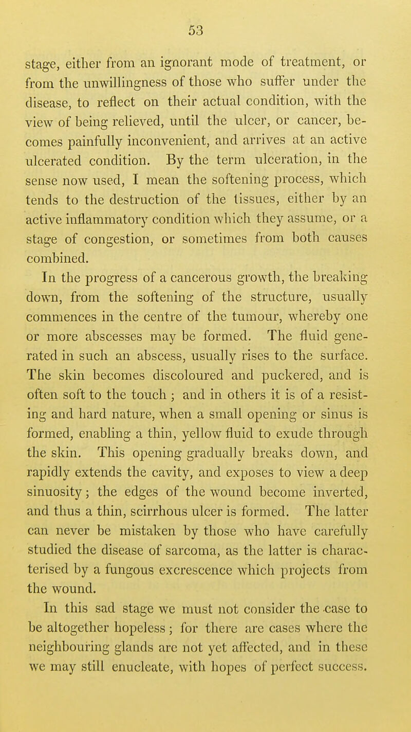 stage, either from an ignorant mode of treatment, or from the unwillingness of those who suffer under the disease, to reflect on their actual condition, with the view of being relieved, until the ulcer, or cancer, he- comes painfully inconvenient, and arrives at an active ulcerated condition. By the term ulceration, in the sense now used, I mean the softening process, which tends to the destruction of the tissues, either by an active inflammatory condition which they assume, or a stage of congestion, or sometimes from both causes combined. In the progress of a cancerous growth, the breaking down, from the softening of the structure, usually commences in the centre of the tumour, whereby one or more abscesses may be formed. The fluid gene- rated in such an abscess, usually rises to the surface. The sldn becomes discoloured and puckered, and is often soft to the touch ; and in others it is of a resist- ing and hard nature, when a small opening or sinus is formed, enabling a thin, yellow fluid to exude through the skin. This opening gradually breaks down, and rapidly extends the cavity, and exposes to view a deep sinuosity; the edges of the wound become inverted, and thus a thin, scirrhous ulcer is formed. The latter can never be mistaken by those who have carefully studied the disease of sarcoma, as the latter is charac- terised by a fungous excrescence which projects from the wound. In this sad stage we must not consider the case to be altogether hopeless ; for there are cases where the neighbouring glands are not yet aftected, and in these we may still enucleate, with hopes of perfect success.