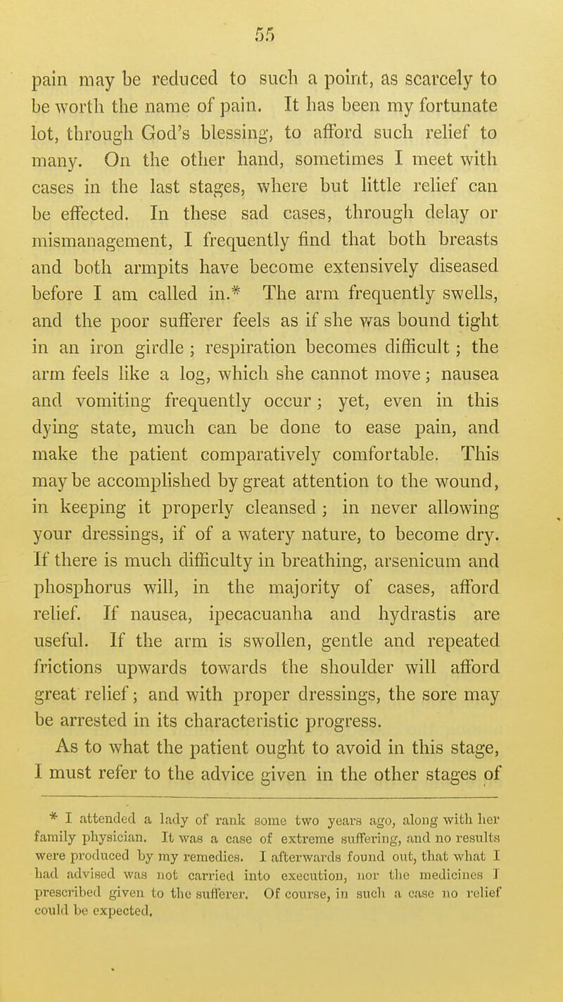 pain may be reduced to such a point, as scai^ely to be worth the name of pain. It has been my fortunate lot, through God's blessing, to afford such relief to many. On the other hand, sometimes I meet with cases in the last stages, where but little relief can be effected. In these sad cases, through delay or mismanagement, I frequently find that both breasts and both armpits have become extensively diseased before I am called in.* The arm frequently swells, and the poor sufferer feels as if she v/as bound tight in an iron girdle ; respiration becomes difficult; the arm feels like a log, which she cannot move; nausea and vomiting frequently occur; yet, even in this dying state, much can be done to ease pain, and make the patient comparatively comfortable. This maybe accomphshed by great attention to the wound, in keeping it properly cleansed ; in never allowing your dressings, if of a watery nature, to become dry. If there is much difficulty in breathing, arsenicum and phosj)horus will, in the majority of cases, afford relief. If nausea, ipecacuanha and hydrastis are useful. If the arm is swollen, gentle and repeated frictions upwards towards the shoulder will afford great relief; and with proper dressings, the sore may be arrested in its characteristic progress. As to what the patient ought to avoid in this stage, I must refer to the advice given in the other stages of * I attended a lady of rank some two years ago, along with lier family physician. It was a case of extreme suffering, and no results were produced by my remedies. I afterwards found out, that what I had advised was not carried iiito execution, nor tlio medicines T prescribed given to the sufferer. Of course, in such a case no relief could be expected.