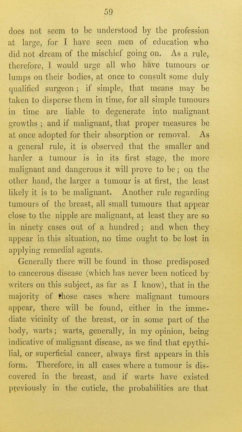 does not seem to be understood by the profession at large, for I have seen men of education who did not dream of the mischief going on. As a rule, therefore, 1 would urge all who have tumours or lumps on their bodies, at once to consult some duly- qualified surgeon; if simple, that means may be taken to disperse them in time, for all simple tumours in time are liable to degenerate into malignant growths ; and if malignant, that proper measures be at once adopted for their absorption or removal. As a general rule, it is observed that the smaller and harder a tumour is in its first stage, the more malignant and dangerous it will prove to be; on the other hand, the larger a tumour is at first, the least likely it is to be malignant. Another rule regarding tumours of the breast, all small tumours that appear close to the nipple are malignant, at least they are so in ninety cases out of a hundred; and when they appear in this situation, no time ought to be lost in applying remedial agents. Generally there will be found in those predisposed to cancerous disease (which has never been noticed by writers on this subject, as far as I know), that in the majority of Ifhose cases where malignant tumours appear, there will be found, either in the imme- diate vicinity of the breast, or in some part of the body, warts; warts, generally, in my opinion, being indicative of malignant disease, as we find that epythi- lial, or superficial cancer, always first appears in this form. Therefore, in all cases where a tumour is dis- covered in the breast, and if warts have existed previously in the cuticle, the probabilities are that.