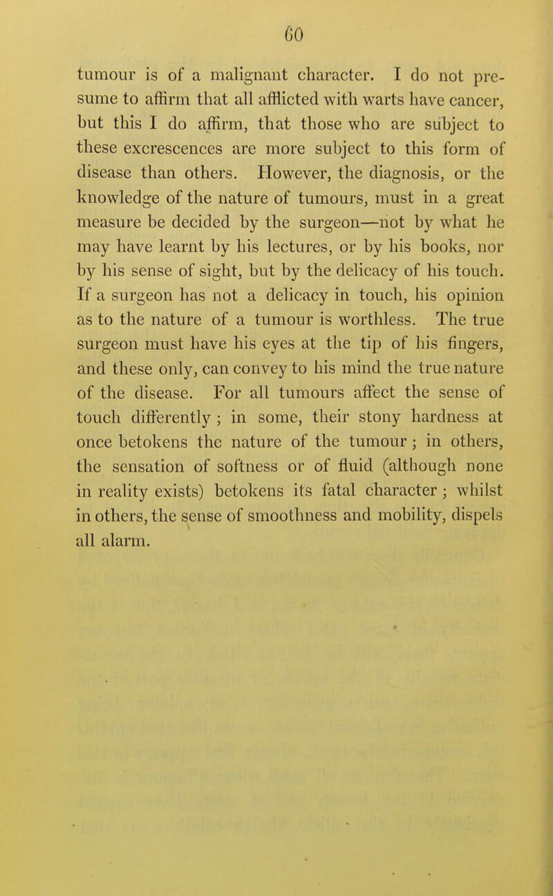 tumour is of a malignant character. I do not pre- sume to affirm that all afflicted with warts have cancer, hut this I do affirm, that those who are subject to these excrescences are more subject to this form of disease than others. However, the diagnosis, or the knowledge of the nature of tumours, must in a great measure be decided by the surgeon—not by what he may have learnt by his lectures, or by his books, nor by his sense of sight, but by the delicacy of his touch. If a surgeon has not a delicacy in touch, his opinion as to the nature of a tumour is worthless. The true surgeon must have his eyes at the tip of his fingers, and these only, can convey to his mind the true nature of the disease. For all tumours affisct the sense of touch differently ; in some, their stony hardness at once betokens the nature of the tumour; in others, the sensation of softness or of fluid (although none in reality exists) betokens its fatal character ; whilst in others, the sense of smoothness and mobility, dispels all alarm.