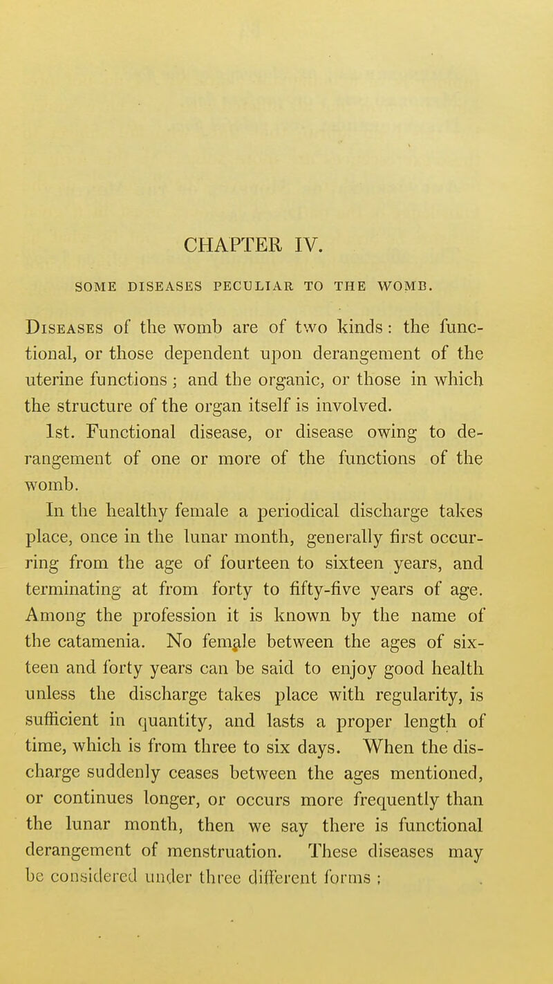 SOME DISEASES PECULIAR TO THE WOMB. Diseases of the womb are of two kinds: the func- tional, or those dependent uiion derangement of the uterine functions ; and the organic, or those in which the structure of the organ itself is involved. 1st. Functional disease, or disease owing to de- rangement of one or more of the functions of the womb. In the healthy female a periodical discharge takes place, once in the lunar month, generally first occur- ring from the age of fourteen to sixteen years, and terminating at from forty to fifty-five years of age. Among the profession it is known by the name of the catamenia. No female between the ages of six- teen and forty years can be said to enjoy good health unless the discharge takes place with regularity, is sufficient in quantity, and lasts a proper length of time, which is from three to six days. When the dis- charge suddenly ceases between the ages mentioned, or continues longer, or occurs more frequently than the lunar month, then we say there is functional derangement of menstruation. These diseases may be considered under three dilFerent forms ;