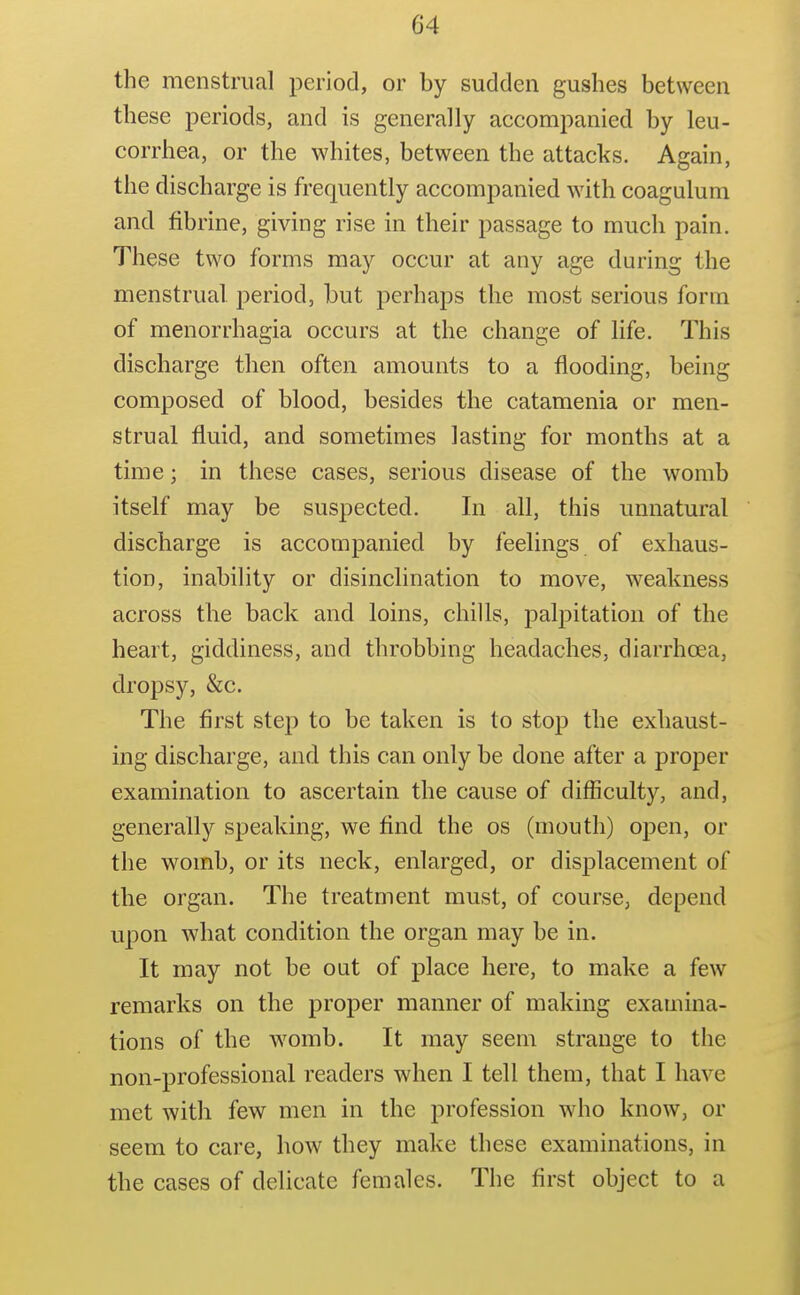 the menstrual period, or by sudden gushes between these periods, and is generally accompanied by leu- corrhea, or the whites, between the attacks. Again, the discharge is frequently accompanied with coagalum and fibrine, giving rise in their passage to much pain. These two forms may occur at any age during the menstrual period, but perhaps the most serious form of menorrhagia occurs at the change of Hfe. This discharge then often amounts to a flooding, being composed of blood, besides the catamenia or men- strual fluid, and sometimes lasting for months at a time; in these cases, serious disease of the womb itself may be suspected. In all, this unnatural discharge is accompanied by feelings of exhaus- tion, inability or disinclination to move, weakness across the back and loins, chills, palpitation of the heart, giddiness, and throbbing headaches, diarrhoea, dropsy, &c. The first step to be taken is to stop the exhaust- ing discharge, and this can only be done after a proper examination to ascertain the cause of difficulty, and, generally speaking, we find the os (mouth) open, or the womb, or its neck, enlarged, or displacement of the organ. The treatment must, of course, depend upon what condition the organ may be in. It may not be out of place here, to make a few remarks on the proper manner of making examina- tions of the womb. It may seem strange to the non-professional readers when I tell them, that I have met with few men in the profession who know, or seem to care, how they make these examinations, in the cases of delicate females. The first object to a