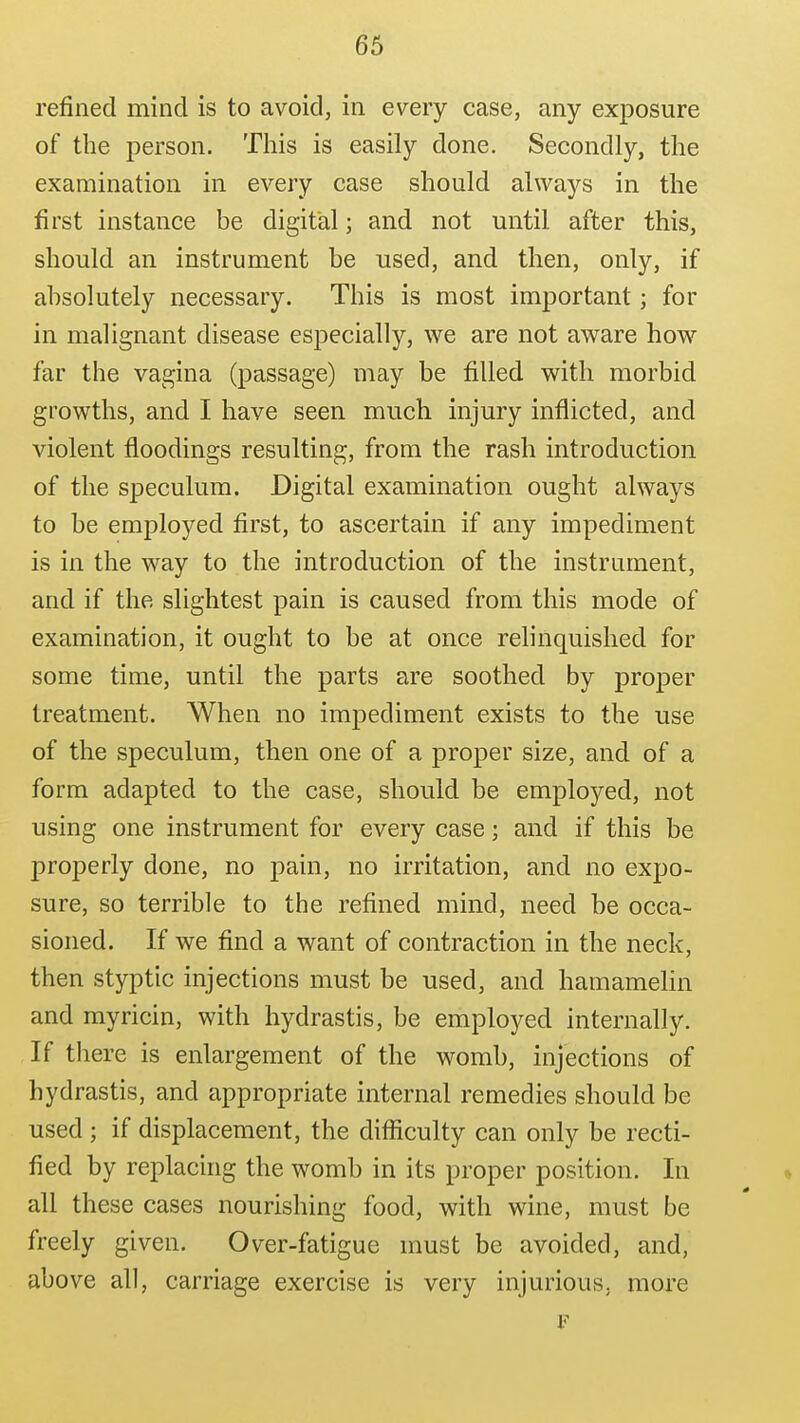 refined mind is to avoid, in every case, any exposure of the person. This is easily done. Secondly, the examination in every case should always in the first instance be digital; and not until after this, should an instrument be used, and then, only, if absolutely necessary. This is most important; for in malignant disease especially, we are not aware how far the vagina (passage) may be filled with morbid growths, and I have seen much injury inflicted, and violent floodings resulting, from the rash introduction of the speculum. Digital examination ought always to be employed first, to ascertain if any impediment is in the way to the introduction of the instrument, and if the slightest pain is caused from this mode of examination, it ought to be at once relinquished for some time, until the parts are soothed by proper treatment. When no impediment exists to the use of the speculum, then one of a proper size, and of a form adapted to the case, should be employed, not using one instrument for every case; and if this be properly done, no pain, no irritation, and no expo- sure, so terrible to the refined mind, need be occa- sioned. If we find a want of contraction in the neck, then styptic injections must be used, and hamamelin and myricin, with hydrastis, be employed internally. If there is enlargement of the womb, injections of hydrastis, and appropriate internal remedies should be used ; if displacement, the difficulty can only be recti- fied by replacing the womb in its proper position. In all these cases nourishing food, with wine, must be freely given. Over-fatigue must be avoided, and, above all, carriage exercise is very injurious, more