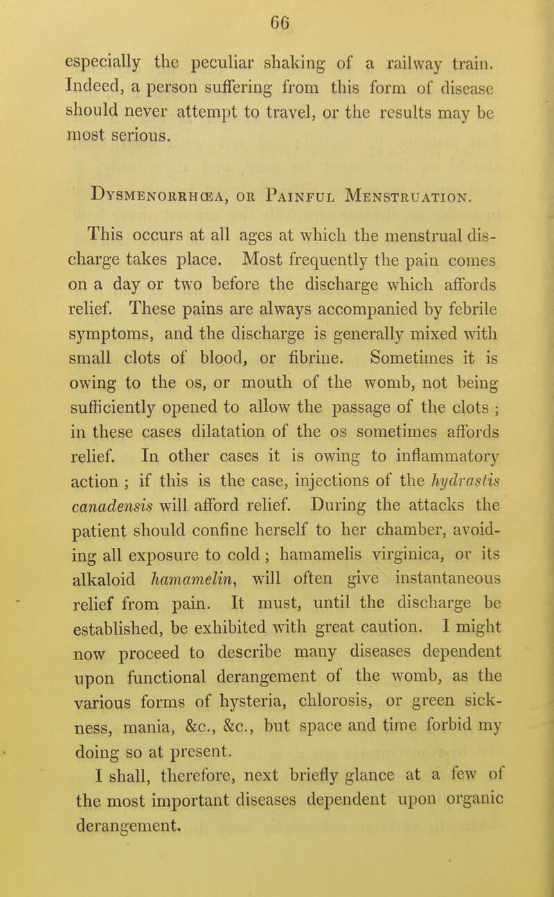 especially the peculiar shaking of a railway train. Indeed, a person suffering from this form of disease should never attempt to travel, or the results may be most serious. Dysmenorrhcea, or Painful Menstruation. This occurs at all ages at which the menstrual dis- charge takes place. Most frequently the pain comes on a day or two before the discharge which affords relief. These pains are always accompanied by febrile symptoms, and the discharge is generally mixed with small clots of blood, or fibrine. Sometimes it is owing to the os, or mouth of the womb, not being sufficiently opened to allow the passage of the clots ; in these cases dilatation of the os sometimes affords relief. In other cases it is owing to inflammatory action ; if this is the case, injections of the hydrastis canadensis will afford relief. During the attacks the patient should confine herself to her chamber, avoid- ing all exposure to cold; hamamelis virginica, or its alkaloid hamamelin, will often give instantaneous relief from pain. It must, until the discharge be established, be exhibited with great caution. I might now proceed to describe many diseases dependent upon functional derangement of the womb, as the various forms of hysteria, chlorosis, or green sick- ness, mania, &c., &c., but space and time forbid my doing so at present. I shall, therefore, next briefly glance at a few of the most important diseases dependent upon organic derangement.