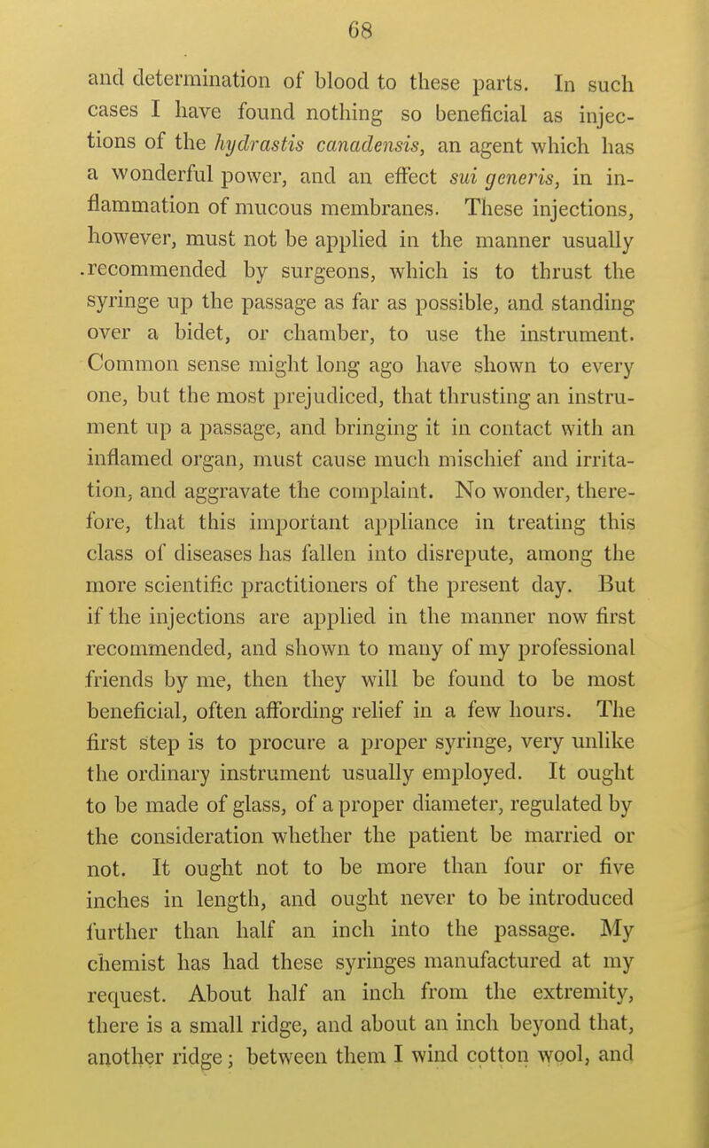 and determination of blood to these parts. In such cases I have found nothing so beneficial as injec- tions of the hydrastis canadensis, an agent which has a wonderful power, and an effect sui generis, in in- flammation of mucous membranes. These injections, however, must not be applied in the manner usually .recommended by surgeons, which is to thrust the syringe up the passage as far as possible, and standing over a bidet, or chamber, to use the instrument. Common sense might long ago have shown to every one, but the most prejudiced, that thrusting an instru- ment up a passage, and bringing it in contact with an inflamed organ, must cause much mischief and irrita- tion, and aggravate the complaint. No wonder, there- fore, that this important appliance in treating this class of diseases has fallen into disrepute, among the more scientific practitioners of the present day. But if the injections are applied in the manner now first recommended, and shown to many of my professional friends by me, then they will be found to be most beneficial, often affording relief in a few hours. The first step is to procure a proper syringe, very unlike the ordinary instrument usually employed. It ought to be made of glass, of a proper diameter, regulated by the consideration whether the patient be married or not. It ought not to be more than four or five inches in length, and ought never to be introduced further than half an inch into the passage. My chemist has had these syringes manufactured at my request. About half an inch from the extremity, there is a small ridge, and about an inch beyond that, another ridge; between them I wind cotton wool, and