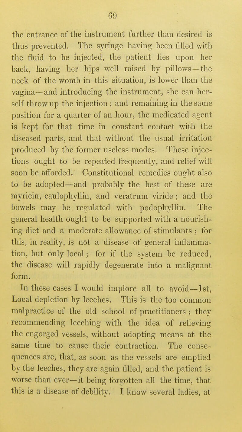 the entrance of the instrument further than desired is thus prevented. The syringe having been filled with the fluid to be injected, the patient lies upon her back, having her hips well raised by pillows—the neck of the womb in this situation, is lower than the vagina—and introducing the instrument, she can her- self throw up the injection ; and remaining in the same position for a quarter of an hour, the medicated agent is kept for that time in constant contact with the diseased parts, and that without the usual irritation produced by the former useless modes. These injec- tions ought to be repeated frequently, and relief will soon be afforded. Constitutional remedies ought also to be adopted—and probably the best of these are myricin, caulophyllin, and veratrum viride ; and the bowels may be regulated with podophyllin. The general health ought to be supported with a nourish- ing diet and a moderate allowance of stimulants ; for this, in reality, is not a disease of general inflamma- tion, but only local; for if the system be reduced, the disease will rapidly degenerate into a malignant form. In these cases I would implore all to avoid—1st, Local depletion by leeches. This is the too common malpractice of the old school of practitioners ; they recommending leeching with the idea of relieving the engorged vessels, without adopting means at the same time to cause their contraction. The conse- quences are, that, as soon as the vessels are emptied by the leeches, they are again filled, and the patient is worse than ever—it being foj'gotten all the time, that this is a disease of debility. I know several ladies, at