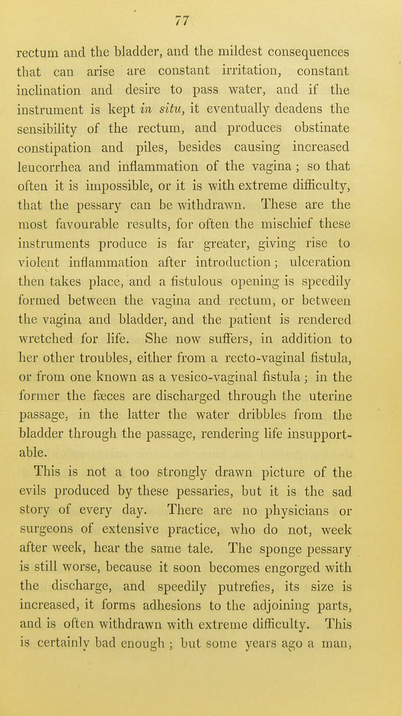 rectum and the bladder, and the mildest consequences that can arise are constant irritation, constant inchnation and desire to pass water, and if the instrument is kept in situ, it eventually deadens the sensibility of the rectum, and produces obstinate constipation and piles, besides causing increased leucorrhea and inflammation of the vagina; so that often it is impossible, or it is with extreme difficulty, that the pessary can be withdrawn. These are the most favourable results, for often the mischief these instruments produce is far greater, giving rise to violent inflammation after introduction; ulceration then takes place, and a fistulous opening is speedily formed between the vagina and rectum, or between the vagina and bladder, and the patient is rendered wretched for life. She now suffers, in addition to her other troubles, either from a recto-vaginal fistula, or from one known as a vesico-vaginal fistula ; in the former the faeces are discharged through the uterine passage, in the latter the water dribbles from the bladder through the passage, rendering life insupport- able. This is not a too strongly drawn picture of the evils produced by these pessaries, but it is the sad story of every day. There are no physicians or surgeons of extensive practice, who do not, week after week, hear the same tale. The sponge pessary is still worse, because it soon becomes engorged with the discharge, and speedily putrefies, its size is increased, it forms adhesions to the adjoining parts, and is often withdrawn with extreme difficulty. This is certainly bad enough ; but some years ago a man,