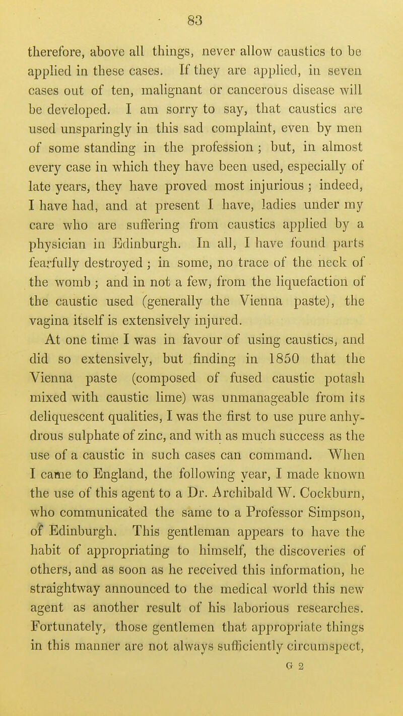 therefore, above all things, never allow caustics to be applied in these cases. If they are applied, in seven cases out of ten, malignant or cancerous disease will be developed, I am sorry to say, that caustics are used unsparingly in this sad complaint, even by men of some standing in the profession ; but, in almost every case in which they have been used, especially of late years, they have proved most injurious ; indeed, I have had, and at present I have, ladies under my care who are suffering from caustics applied by a physician in Edinburgh. In all, I have found parts fearfully destroyed ; in some, no trace of the neck of the womb ; and in not a few, from the liquefaction of the caustic used (generally the Vienna paste), the vagina itself is extensively injured. At one time I was in favour of using caustics, and did so extensively, but finding in 1850 that the Vienna paste (composed of fused caustic potash mixed with caustic lime) was unmanageable from its deliquescent qualities, I was the first to use pure anhy- drous sulphate of zinc, and with as much success as the use of a caustic in such cases can command. When I came to England, the following year, I made known the use of this agent to a Dr. Archibald W. Cockburn, who communicated the same to a Professor Simpson, of Edinburgh. This gentleman appears to have the habit of appropriating to himself, the discoveries of others, and as soon as he received this information, he straightway announced to the medical world this new agent as another result of his laborious researches. Fortunately, those gentlemen that appropriate things in this manner are not always sufficiently circumspect, G 2
