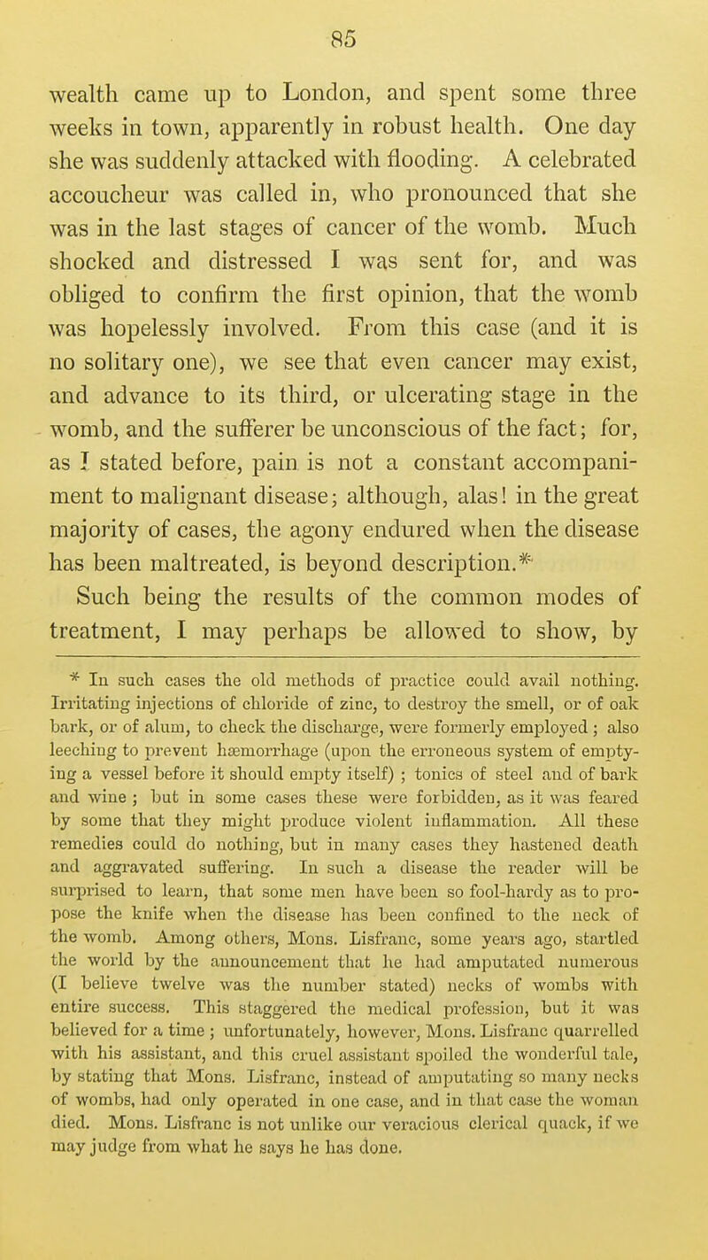 wealth came up to London, and spent some three weeks m town, apparently in robust health. One day she was suddenly attacked with flooding. A celebrated accoucheur was called in, who pronounced that she was in the last stages of cancer of the womb. Much shocked and distressed I was sent for, and was obliged to confirm the first opinion, that the womb was hopelessly involved. From this case (and it is no solitary one), we see that even cancer may exist, and advance to its third, or ulcerating stage in the womb, and the sufferer be unconscious of the fact; for, as I stated before, pain is not a constant accompani- ment to malignant disease; although, alas! in the great majority of cases, the agony endured when the disease has been maltreated, is beyond description.* Such being the results of the common modes of treatment, I may perhaps be allowed to show, by * In such cases the old methods of practice could avail nothing. Irritating injections of chloride of zinc, to destroy the smell, or of oak bark, or of alum, to check the discharge, were formerly employed ; also leeching to prevent hsemorrhage (upon the erroneous system of empty- ing a vessel before it should empty itself) ; tonics of steel and of bark and wine ; but in some cases these were forbidden, as it was feared by some that they might produce violent inflammation. All these remedies could do nothing, but in many cases they hastened death and aggravated suifering. In such a disease the reader will be sui-prised to learn, that some men have been so fool-hardy as to pro- pose the knife when the disease has been confined to the neck of the womb. Among others, Mons. Lisfranc, some years ago, startled the world by the announcement that he had amputated numerous (I believe twelve was the number stated) necks of wombs with entire success. This staggered the medical profession, but it was believed for a time ; unfortunately, however, Mons. Lisfranc quarrelled with his assistant, and this cruel assistant spoiled the wonderful tale, by stating that Mons. Lisfranc, instead of amputating so many necks of wombs, had only operated in one case, and in that case tlie woman died. Mons. Lisfranc is not unlike our veracious clerical quack, if we may judge from what he says he has done.