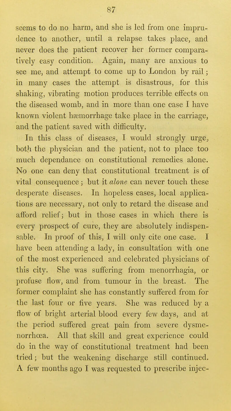 seems to do no harm, and she is led from one impru- dence to another, until a relapse takes place, and never does the patient recover her former compara- tively easy condition. Again, many are anxious to see me, and attempt to come up to London by rail; in many cases the attempt is disastrous, for this shaking, vibrating motion produces terrible effects on the diseased womb, and in more than one case I have known violent hsemorrhage take place in the carriage, and the patient saved with difficulty. In this class of diseases, I would strongly urge, both the physician and the patient, not to place too much dependance on constitutional remedies alone. No one can deny that constitutional treatment is of vital consequence ; but it alone can never touch these desperate diseases. In hopeless cases, local applica- tions are necessary, not only to retard the disease and afford relief; but in those cases in which there is every prospect of cure, they are absolutely indispen- sable. In proof of this, I will only cite one case. I have been attending a lady, in consultation with one of the most experienced and celebrated physicians of this city. She was suffering from menorrhagia, or profuse flow, and from tumour in the breast. The former complaint she has constantly suffered from for the last four or five years. She was reduced by a flow of bright arterial blood every few days, and at the period suffered great pain from severe dysme- norrhoea. All that skill and great experience could do in the way of constitutional treatment had been tried; but the weakening discharge still continued. A few months ago I was requested to prescribe injec-