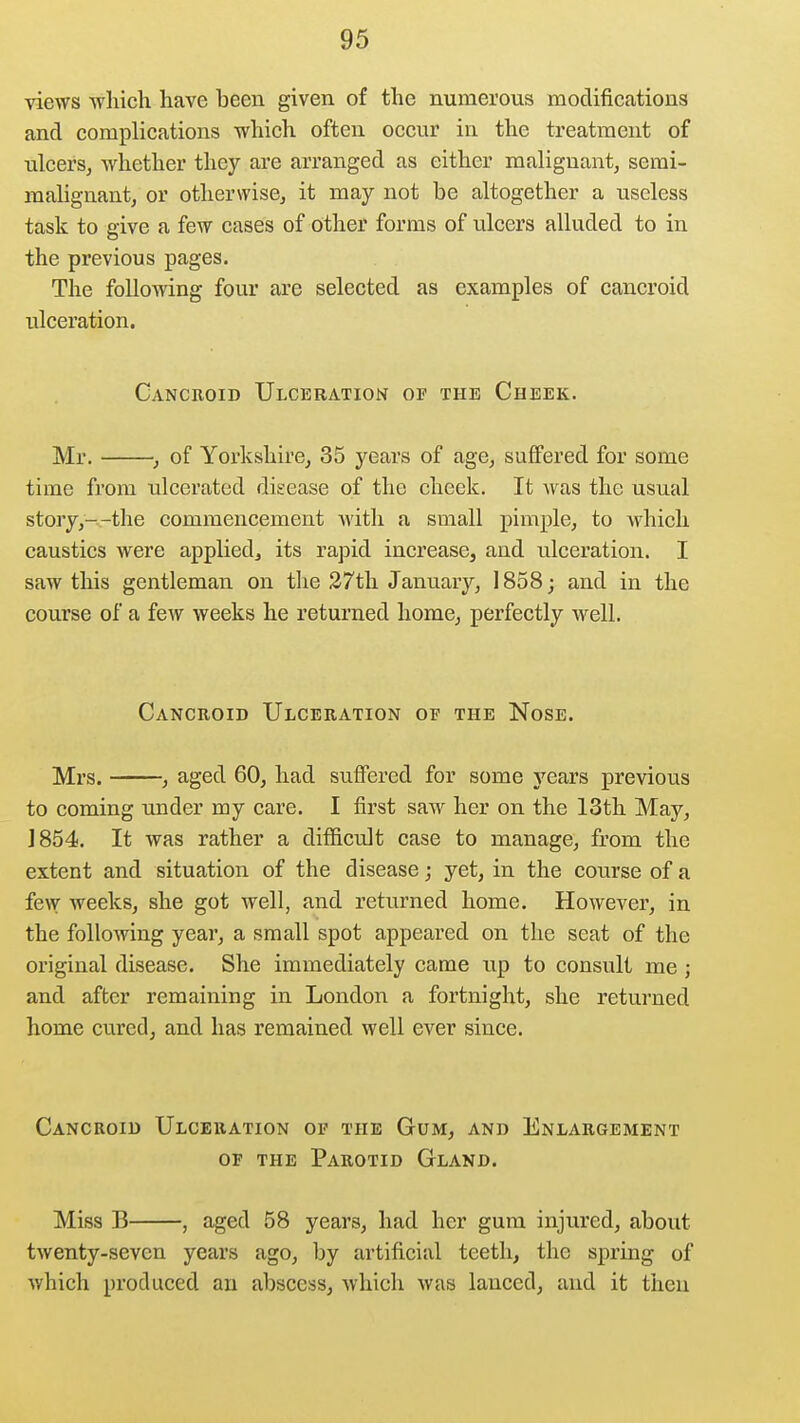 views wliich have been given of the numerous modifications and complications which often occur in the treatment of ulcers, whether they are arranged as either malignant, semi- malignant, or otherwise, it may not be altogether a useless task to give a few cases of other forms of ulcers alluded to in the previous pages. The following four are selected as examples of cancroid ulceration. Cancroid Ulceration op the Cheek. Mr. , of Yorkshire, 35 years of age, suffered for some time from ulcerated disease of the cheek. It was the usual story,--the commencement with a small pimple, to which caustics were applied, its rapid increase, and ulceration. I saw this gentleman on the 27th January, 1858; and in the course of a few weeks he returned home, perfectly well. Cancroid Ulceration of the Nose. Mrs. , aged 60, had suffered for some years previous to coming under my care. I first saw her on the 13th May, 1854. It was rather a difficult case to manage, from the extent and situation of the disease; yet, in the course of a few weeks, she got well, and returned home. However, in the following year, a small spot appeared on the seat of the original disease. She immediately came up to consult me; and after remaining in London a fortnight, she returned home cured, and has remained well ever since. Cancroid Ulceration of the Gum, and Enlargement OF the Parotid Gland. Miss B , aged 58 years, had her gum injured, about twenty-seven years ago, by artificial teeth, the spring of which produced an abscess, which was lanced, and it then